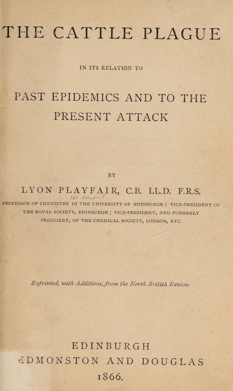 THE CATTLE PLAGUE IN ITS RELATION TO PAST EPIDEMICS AND TO THE PRESENT ATTACK BY LYON PLAYFAIR, C.B. LL.D. F.R.S. PROFESSOR OF CHEMISTRY IN THE UNIVERSITY OF EDINBURGH ; VICE-PRESIDENT OF THE ROYAL SOCIETY, EDINBURGH ; VICE-PRESIDENT, AND FORMERLY PRESIDENT, OF THE CHEMICAL SOCIETY, LONDON, ETC. Reprinted, with Additions, from the North British Review. EDINBURGH SDMONSTON AND DOUGLAS 1866.