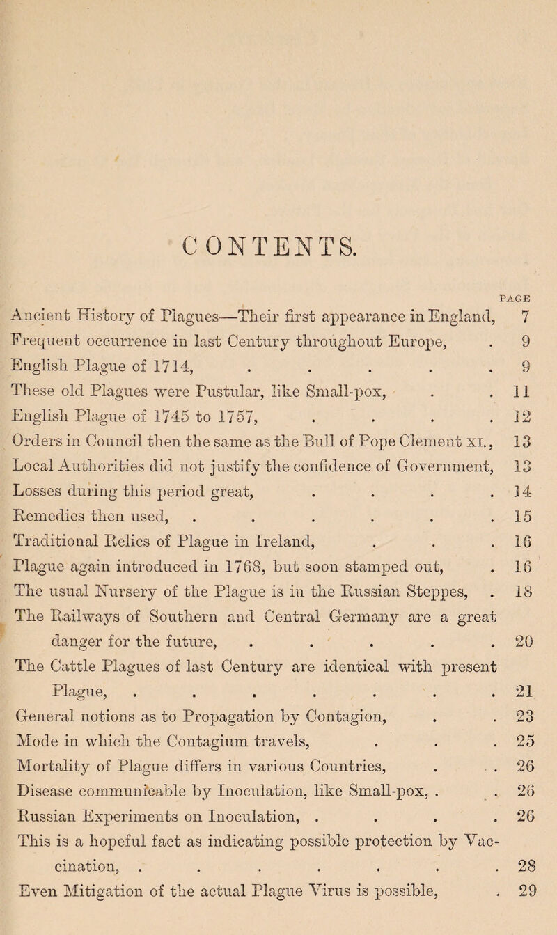 CONTENTS. PAGE Ancient History of Plagues—Their first appearance in England, 7 Frequent occurrence in last Century throughout Europe, . 9 English. Plague of 1714, . . . . .9 These old Plagues were Pustular, like Small-pox, . .11 English Plague of 1745 to 1757, . . . .12 Orders in Council then the same as the Bull of Pope Clement XL, 13 Local Authorities did not justify the confidence of Government, 13 Losses during this period great, . . . .14 Remedies then used, . . . . . .15 Traditional Relics of Plague in Ireland, . . .16 Plague again introduced in 1768, hut soon stamped out, . 16 The usual Nursery of the Plague is in the Russian Steppes, . 18 The Railways of Southern and Central Germany are a great clanger for the future, . . . . .20 The Cattle Plagues of last Century are identical with present Plague, . . . . . . .21 General notions as to Propagation by Contagion, . . 23 Mode in which the Contagium travels, . . .25 Mortality of Plague differs in various Countries, . .26 Disease communicable by Inoculation, like Small-pox, . .23 Russian Experiments on Inoculation, . . . .26 This is a hopeful fact as indicating possible protection by Vac¬ cination, . . . . . . .28 Even Mitigation of the actual Plague Virus is possible, . 29