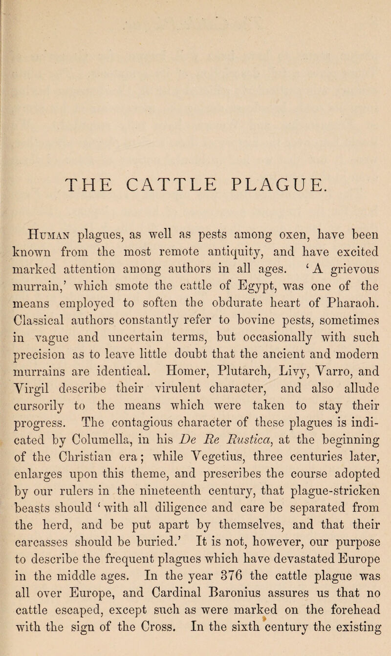 Human plagues, as well as pests among oxen, have been known from the most remote antiquity, and have excited marked attention among authors in all ages. ‘ A grievous murrain,’ which smote the cattle of Egypt, was one of the means employed to soften the obdurate heart of Pharaoh. Classical authors constantly refer to bovine pests, sometimes in vague and uncertain terms, but occasionally with such precision as to leave little doubt that the ancient and modern murrains are identical. Homer, Plutarch, Livy, Yarro, and Yirgil describe their virulent character, and also allude cursorily to the means which were taken to stay their progress. The contagious character of these plagues is indi¬ cated by Columella, in his De Re Rustica, at the beginning of the Christian era; while Vegetius, three centuries later, enlarges upon this theme, and prescribes the course adopted by our rulers in the nineteenth century, that plague-stricken beasts should 1 with all diligence and care be separated from the herd, and be put apart by themselves, and that their carcasses should be buried.’ It is not, however, our purpose to describe the frequent plagues which have devastated Europe in the middle ages. In the year 376 the cattle plague was all over Europe, and Cardinal Baronius assures us that no cattle escaped, except such as were marked on the forehead with the sign of the Cross. In the sixth century the existing