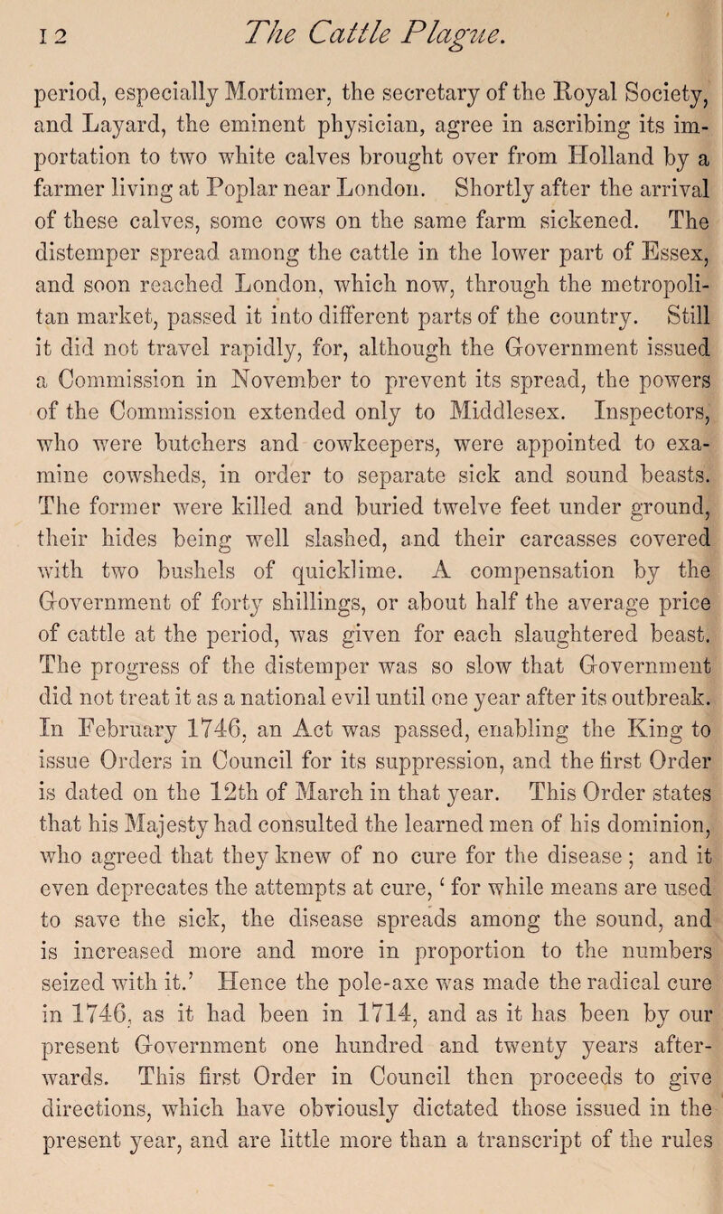 period, especially Mortimer, the secretary of the Royal Society, and Layard, the eminent physician, agree in ascribing its im¬ portation to two white calves brought over from Holland by a farmer living at Poplar near London. Shortly after the arrival of these calves, some cows on the same farm sickened. The distemper spread among the cattle in the lower part of Essex, and soon reached London, which now, through the metropoli¬ tan market, passed it into different parts of the country. Still it did not travel rapidly, for, although the Government issued a Commission in November to prevent its spread, the powers of the Commission extended only to Middlesex. Inspectors, who were butchers and cowkeepers, were appointed to exa¬ mine cowsheds, in order to separate sick and sound beasts. The former were killed and buried twelve feet under ground, their hides being well slashed, and their carcasses covered with two bushels of quicklime. A compensation by the Government of forty shillings, or about half the average price of cattle at the period, was given for each slaughtered beast. The progress of the distemper was so slow that Government did not treat it as a national evil until one year after its outbreak. In February 1746, an Act was passed, enabling the King to issue Orders in Council for its suppression, and the first Order is dated on the 12th of March in that year. This Order states that his Majesty had consulted the learned men of his dominion, who agreed that they knew of no cure for the disease; and it even deprecates the attempts at cure,£ for while means are used to save the sick, the disease spreads among the sound, and is increased more and more in proportion to the numbers seized with it.’ Hence the pole-axe was made the radical cure in 1746, as it had been in 1714, and as it has been by our present Government one hundred and twenty years after¬ wards. This first Order in Council then proceeds to give directions, which have obviously dictated those issued in the present year, and are little more than a transcript of the rules