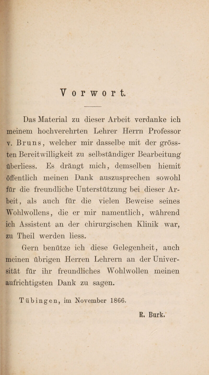 Das Material zu dieser Arbeit verdanke ich meinem hochverehrten Lehrer Herrn Professor v, Bruns, welcher mir dasselbe mit der gröss¬ ten Bereitwilligkeit zu selbständiger Bearbeitung' überliess. Es drängt mich, demselben hiemit öffentlich meinen Dank auszusprechen sowohl für die freundliche Unterstützung bei dieser Ar¬ beit, als auch für die vielen Beweise seines Wohlwollens, die er mir namentlich, während ich Assistent an der chirurgischen Klinik war, zu Theil werden liess. Gern benütze ich diese Gelegenheit, auch meinen übrigen Herren Lehrern an der Univer¬ sität für ihr freundliches Wohlwollen meinen aufrichtigsten Dank zu sagen. Tübingen, im November 1866. R, Burk.