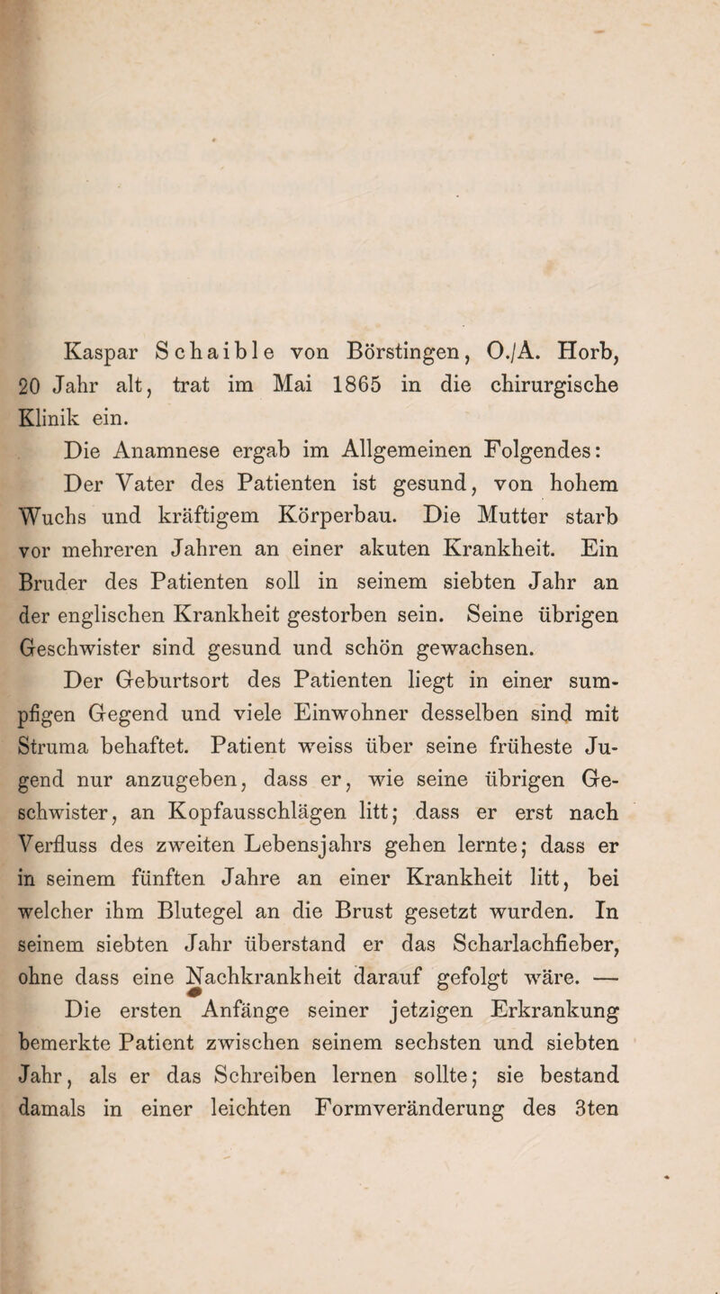 Kaspar Schaible von Börstingen, O./A. Horb, 20 Jahr alt, trat im Mai 1865 in die chirurgische Klinik ein. Die Anamnese ergab im Allgemeinen Folgendes: Der Vater des Patienten ist gesund, von hohem Wuchs und kräftigem Körperbau. Die Mutter starb vor mehreren Jahren an einer akuten Krankheit. Ein Bruder des Patienten soll in seinem siebten Jahr an der englischen Krankheit gestorben sein. Seine übrigen Geschwister sind gesund und schön gewachsen. Der Geburtsort des Patienten liegt in einer sum¬ pfigen Gegend und viele Einwohner desselben sind mit Struma behaftet. Patient weiss über seine früheste Ju¬ gend nur anzugeben, dass er, wie seine übrigen Ge¬ schwister, an Kopfausschlägen litt; dass er erst nach Verfluss des zweiten Lebensjahrs gehen lernte; dass er in seinem fünften Jahre an einer Krankheit litt, bei welcher ihm Blutegel an die Brust gesetzt wurden. In seinem siebten Jahr überstand er das Scharlachfieber, ohne dass eine Nachkrankheit darauf gefolgt wäre. —- Die ersten Anfänge seiner jetzigen Erkrankung bemerkte Patient zwischen seinem sechsten und siebten Jahr, als er das Schreiben lernen sollte; sie bestand damals in einer leichten Form Veränderung des 3ten