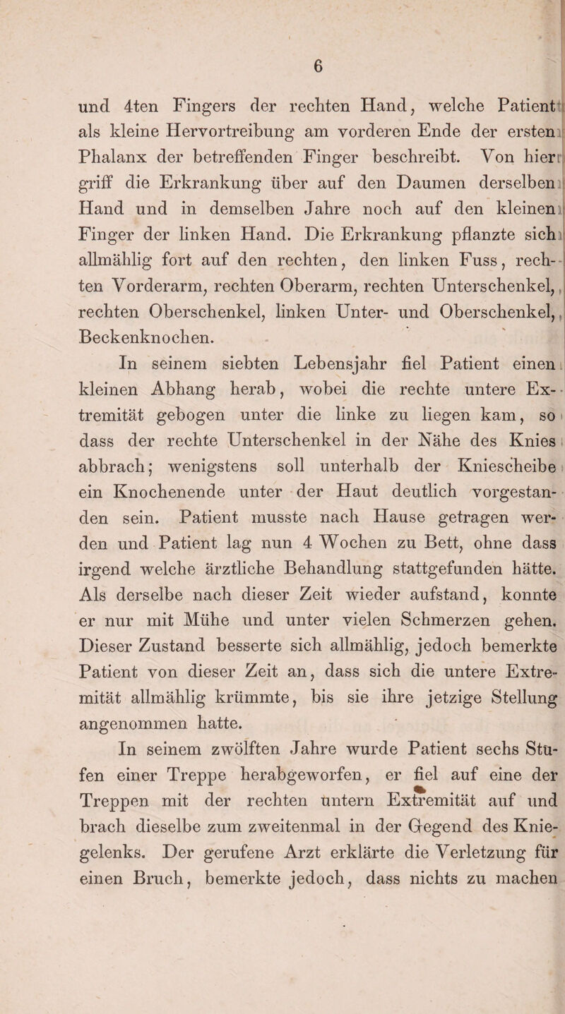 und 4ten Fingers der rechten Hand, welche Patient als kleine Hervortreibung am vorderen Ende der ersten Phalanx der betreffenden Finger beschreibt. Von hieri griff die Erkrankung über auf den Daumen derselben Hand und in demselben Jahre noch auf den kleinen Finger der linken Hand. Die Erkrankung pflanzte sich allmählig fort auf den rechten, den linken Fuss, rech¬ ten Vorderarm, rechten Oberarm, rechten Unterschenkel, rechten Oberschenkel, linken Unter- und Oberschenkel, Beckenknochen. In seinem siebten Lebensjahr fiel Patient einen kleinen Abhang herab, wobei die rechte untere Ex¬ tremität gebogen unter die linke zu liegen kam, so dass der rechte Unterschenkel in der Nähe des Knies abbrach; wenigstens soll unterhalb der Kniescheibe ein Knochenende unter der Haut deutlich vorgestan¬ den sein. Patient musste nach Hause getragen wer¬ den und Patient lag nun 4 Wochen zu Bett, ohne dass irgend welche ärztliche Behandlung stattgefunden hätte. Als derselbe nach dieser Zeit wieder aufstand, konnte er nur mit Mühe und unter vielen Schmerzen gehen. Dieser Zustand besserte sich allmählig, jedoch bemerkte Patient von dieser Zeit an, dass sich die untere Extre¬ mität allmählig krümmte, bis sie ihre jetzige Stellung angenommen hatte. In seinem zwölften Jahre wurde Patient sechs Stu¬ fen einer Treppe herabgeworfen, er fiel auf eine der Treppen mit der rechten untern Extremität auf und brach dieselbe zum zweitenmal in der Gegend des Knie¬ gelenks. Der gerufene Arzt erklärte die Verletzung für einen Bruch, bemerkte jedoch, dass nichts zu machen