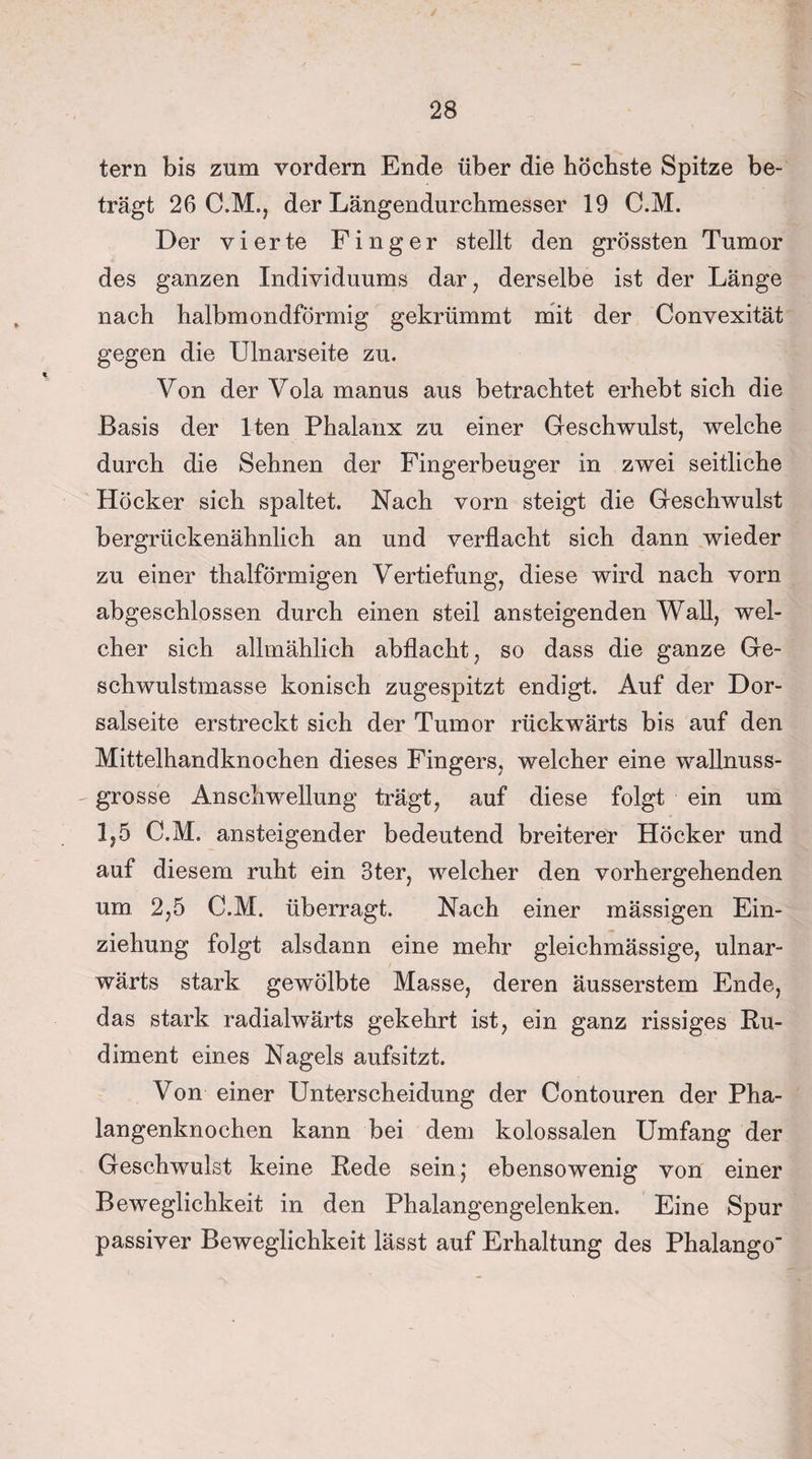 tern bis zum vordem Ende über die höchste Spitze be¬ trägt 26 C.M., der Längendurchmesser 19 C.M. Der vierte Finger stellt den grössten Tumor des ganzen Individuums dar, derselbe ist der Länge nach halbmondförmig gekrümmt mit der Convexität gegen die Ulnarseite zu. Von der Vola manus aus betrachtet erhebt sich die Basis der lten Phalanx zu einer Geschwulst, welche durch die Sehnen der Fingerbeuger in zwei seitliche Höcker sich spaltet. Nach vorn steigt die Geschwulst bergrückenähnlich an und verflacht sich dann wieder zu einer thalförmigen Vertiefung, diese wird nach vorn abgeschlossen durch einen steil ansteigenden Wall, wel¬ cher sich allmählich abflacht, so dass die ganze Ge¬ schwulstmasse konisch zugespitzt endigt. Auf der Dor¬ salseite erstreckt sich der Tumor rückwärts bis auf den Mittelhandknochen dieses Fingers, welcher eine wallnuss¬ grosse Anschwellung trägt, auf diese folgt ein um 1,5 C.M. ansteigender bedeutend breiterer Höcker und auf diesem ruht ein 3ter, welcher den vorhergehenden um 2,5 C.M. überragt. Nach einer mässigen Ein¬ ziehung folgt alsdann eine mehr gleichmässige, ulnar- wärts stark gewölbte Masse, deren äusserstem Ende, das stark radialwärts gekehrt ist, ein ganz rissiges Ru¬ diment eines Nagels aufsitzt. Von einer Unterscheidung der Contouren der Pha¬ langenknochen kann bei dem kolossalen Umfang der Geschwulst keine Rede sein; ebensowenig von einer Beweglichkeit in den Phalangengelenken. Eine Spur passiver Beweglichkeit lässt auf Erhaltung des Phalango'