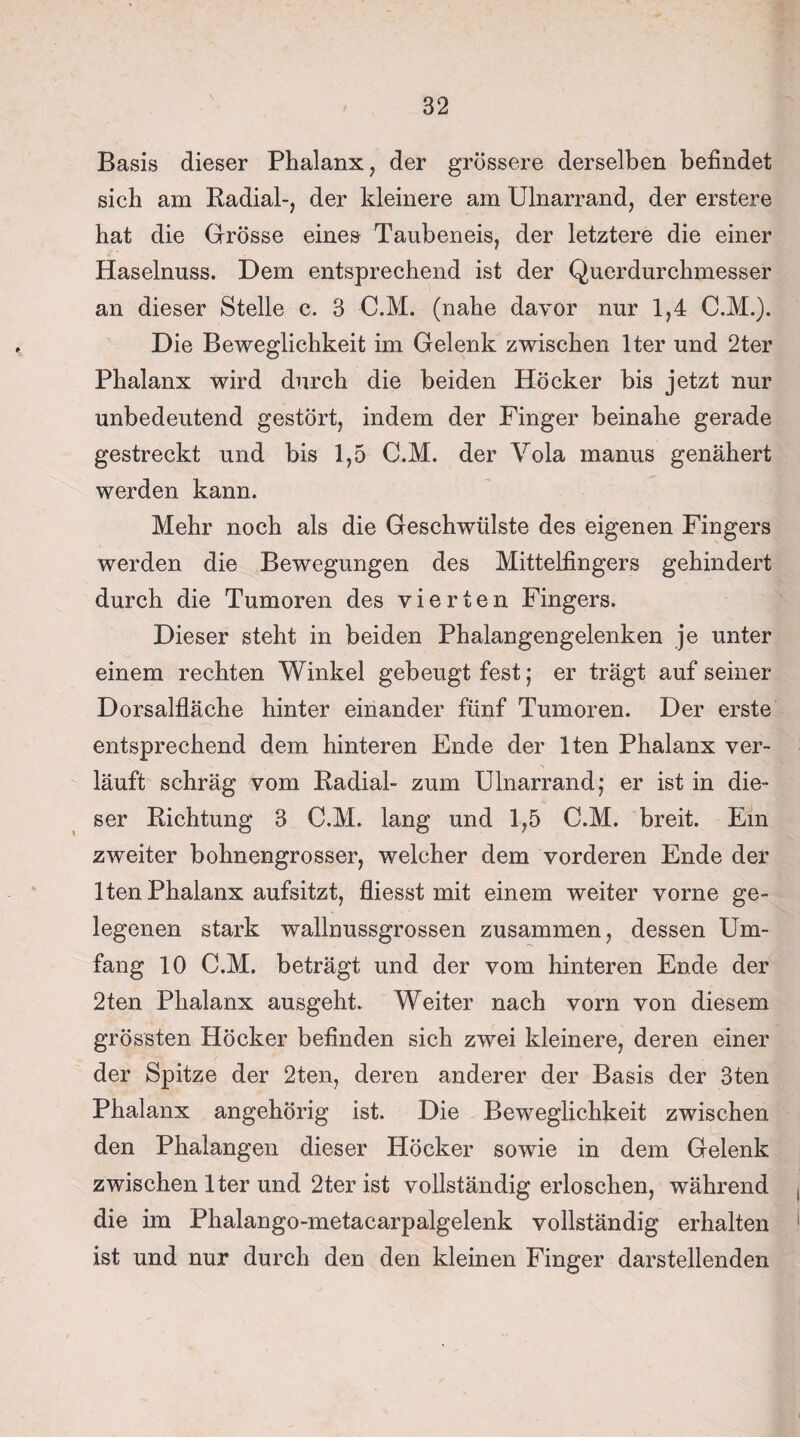 Basis dieser Phalanx, der grössere derselben befindet sich am Radial-, der kleinere am Ulnarrand, der erstere hat die Grösse eines Taubeneis, der letztere die einer Haselnuss. Dem entsprechend ist der Querdurchmesser an dieser Stelle c. 3 C.M. (nahe davor nur 1,4 C.M.). Die Beweglichkeit im Gelenk zwischen lter und 2ter Phalanx wird durch die beiden Höcker bis jetzt nur unbedeutend gestört, indem der Finger beinahe gerade gestreckt und bis 1,5 C.M. der Yola manus genähert werden kann. Mehr noch als die Geschwülste des eigenen Fingers werden die Bewegungen des Mittelfingers gehindert durch die Tumoren des vierten Fingers. Dieser steht in beiden Phalangengelenken je unter einem rechten Winkel gebeugt fest; er trägt auf seiner Dorsalfläche hinter einander fünf Tumoren. Der erste entsprechend dem hinteren Ende der Iten Phalanx ver¬ läuft schräg vom Radial- zum Ulnarrand; er ist in die¬ ser Richtung 3 C.M. lang und 1,5 C.M. breit. Ein zweiter bohnengrosser, welcher dem vorderen Ende der Iten Phalanx aufsitzt, fliesst mit einem weiter vorne ge¬ legenen stark wallnussgrossen zusammen, dessen Um¬ fang 10 C.M. beträgt und der vom hinteren Ende der 2ten Phalanx ausgeht. Weiter nach vorn von diesem grössten Höcker befinden sich zwei kleinere, deren einer der Spitze der 2ten, deren anderer der Basis der 3ten Phalanx angehörig ist. Die Beweglichkeit zwischen den Phalangen dieser Höcker sowie in dem Gelenk zwischen lter und 2ter ist vollständigerloschen, während die im Phalango-metacarpalgelenk vollständig erhalten ist und nur durch den den kleinen Finger darstellenden