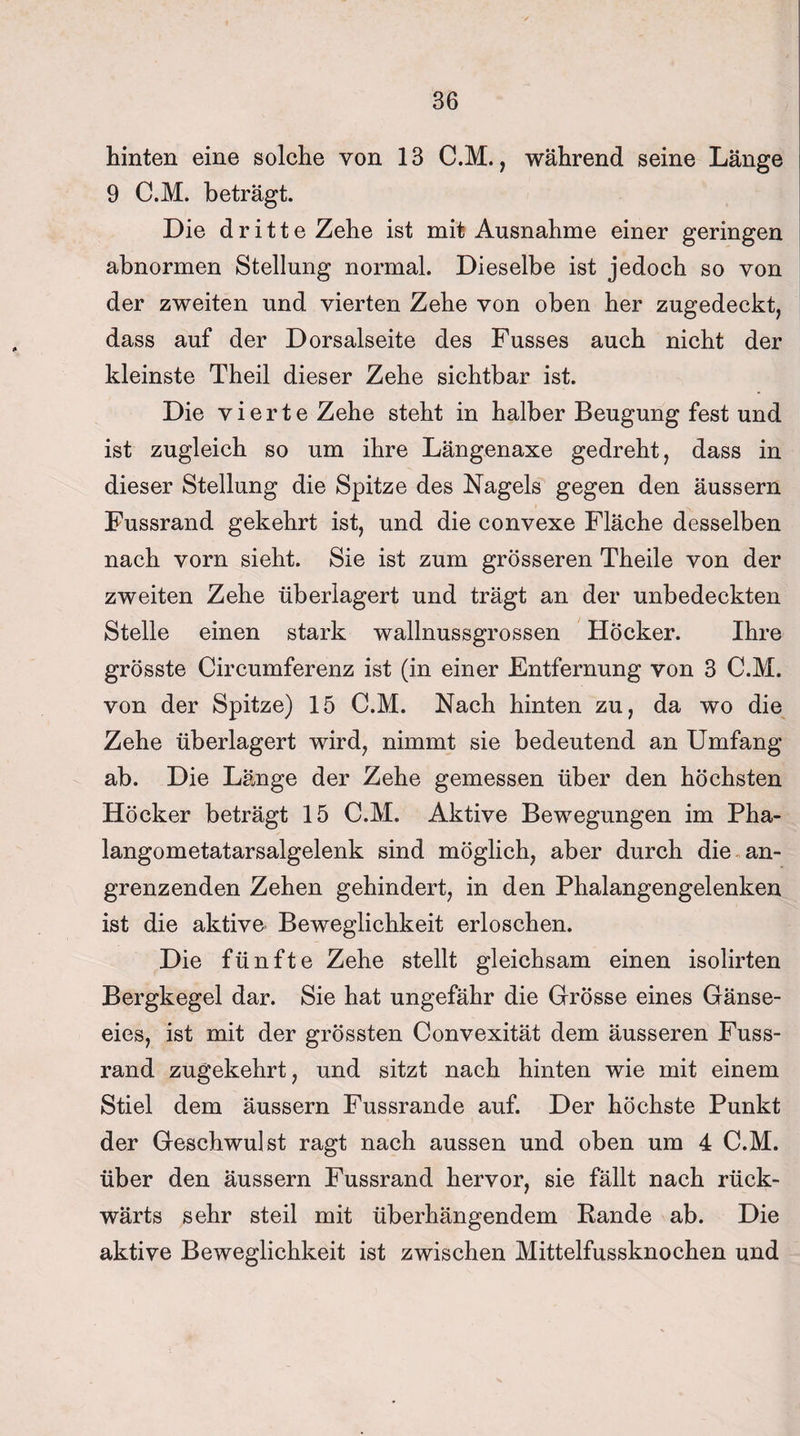 hinten eine solche von 13 C.M., während seine Länge 9 C.M. beträgt. Die dritte Zehe ist mit Ausnahme einer geringen abnormen Stellung normal. Dieselbe ist jedoch so von der zweiten und vierten Zehe von oben her zugedeckt, dass auf der Dorsalseite des Fusses auch nicht der kleinste Theil dieser Zehe sichtbar ist. Die vierte Zehe steht in halber Beugung fest und ist zugleich so um ihre Längenaxe gedreht, dass in dieser Stellung die Spitze des Nagels gegen den äussern Fussrand gekehrt ist, und die convexe Fläche desselben nach vorn sieht. Sie ist zum grösseren Theile von der zweiten Zehe überlagert und trägt an der unbedeckten Stelle einen stark wallnussgrossen Höcker. Ihre grösste Circumferenz ist (in einer Entfernung von 3 C.M. von der Spitze) 15 C.M. Nach hinten zu, da wo die Zehe überlagert wird, nimmt sie bedeutend an Umfang ab. Die Länge der Zehe gemessen über den höchsten Höcker beträgt 15 C.M. Aktive Bewegungen im Pha- langometatarsalgelenk sind möglich, aber durch die an¬ grenzenden Zehen gehindert, in den Phalangengelenken ist die aktive Beweglichkeit erloschen. Die fünfte Zehe stellt gleichsam einen isolirten Bergkegel dar. Sie hat ungefähr die Grösse eines Gänse¬ eies, ist mit der grössten Convexität dem äusseren Fuss¬ rand zugekehrt, und sitzt nach hinten wie mit einem Stiel dem äussern Fussrande auf. Der höchste Punkt der Geschwulst ragt nach aussen und oben um 4 C.M. über den äussern Fussrand hervor, sie fällt nach rück¬ wärts sehr steil mit überhängendem Rande ab. Die aktive Beweglichkeit ist zwischen Mittelfussknochen und