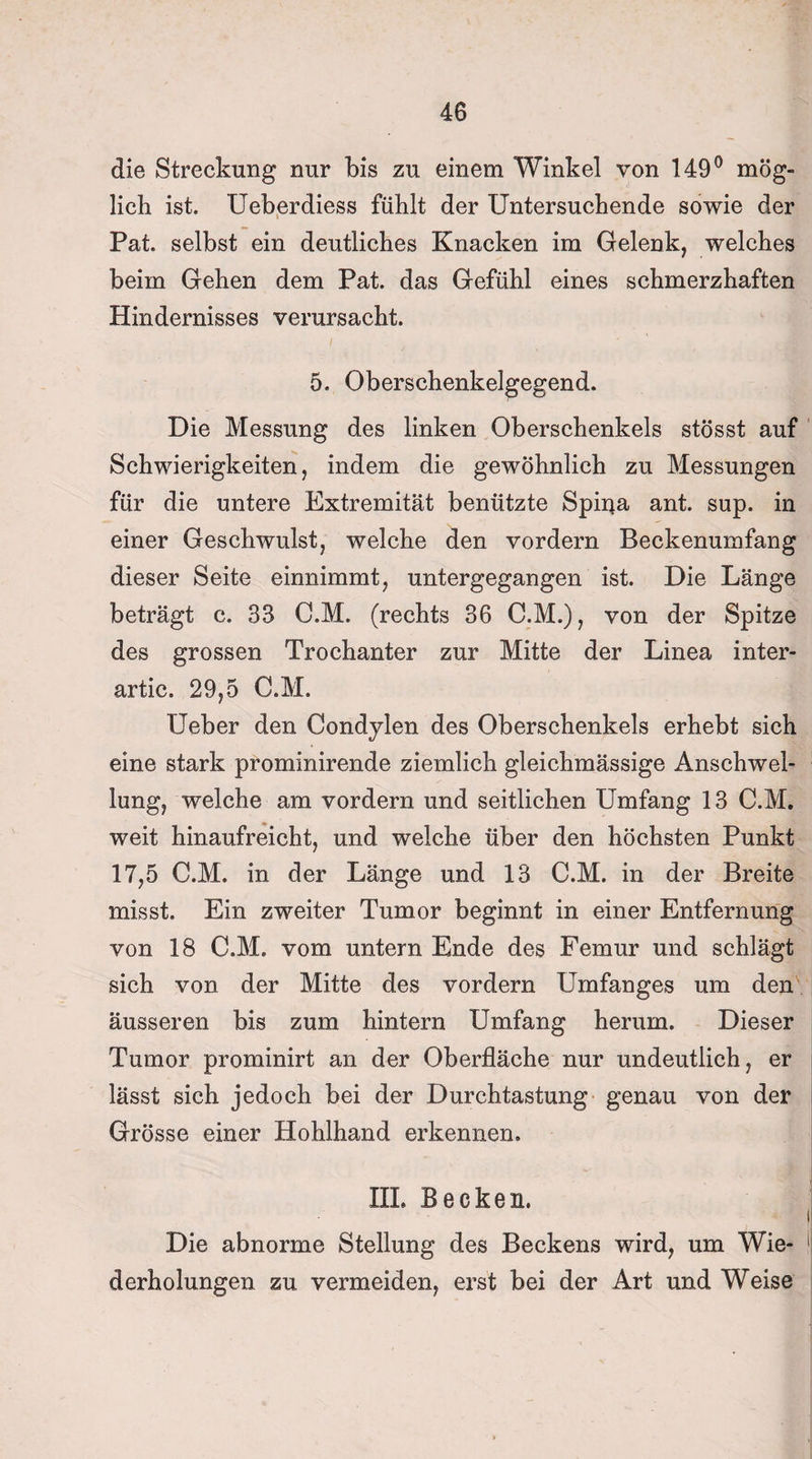 die Streckung nur bis zu einem Winkel von 149° mög¬ lich ist. Ueberdiess fühlt der Untersuchende sowie der Pat selbst ein deutliches Knacken im Gelenk, welches beim Gehen dem Pat. das Gefühl eines schmerzhaften Hindernisses verursacht. 5. Oberschenkelgegend. Die Messung des linken Oberschenkels stösst auf Schwierigkeiten, indem die gewöhnlich zu Messungen für die untere Extremität benützte Spina ant. sup. in einer Geschwulst, welche den vordem Beckenumfang dieser Seite einnimmt, untergegangen ist. Die Länge beträgt c. 33 O.M. (rechts 36 C.M.), von der Spitze des grossen Trochanter zur Mitte der Linea inter- artic. 29,5 C.M. lieber den Condylen des Oberschenkels erhebt sich eine stark prominirende ziemlich gleichmässige Anschwel¬ lung, welche am vordem und seitlichen Umfang 13 C.M. weit hinaufreicht, und welche über den höchsten Punkt 17,5 C.M. in der Länge und 13 C.M. in der Breite misst. Ein zweiter Tumor beginnt in einer Entfernung von 18 C.M. vom untern Ende des Femur und schlägt sich von der Mitte des vordem Umfanges um den äusseren bis zum hintern Umfang herum. Dieser Tumor prominirt an der Oberfläche nur undeutlich, er lässt sich jedoch bei der Durchtastung genau von der Grösse einer Hohlhand erkennen. III. Becken. t Die abnorme Stellung des Beckens wird, um Wie- ! derholungen zu vermeiden, erst bei der Art und Weise