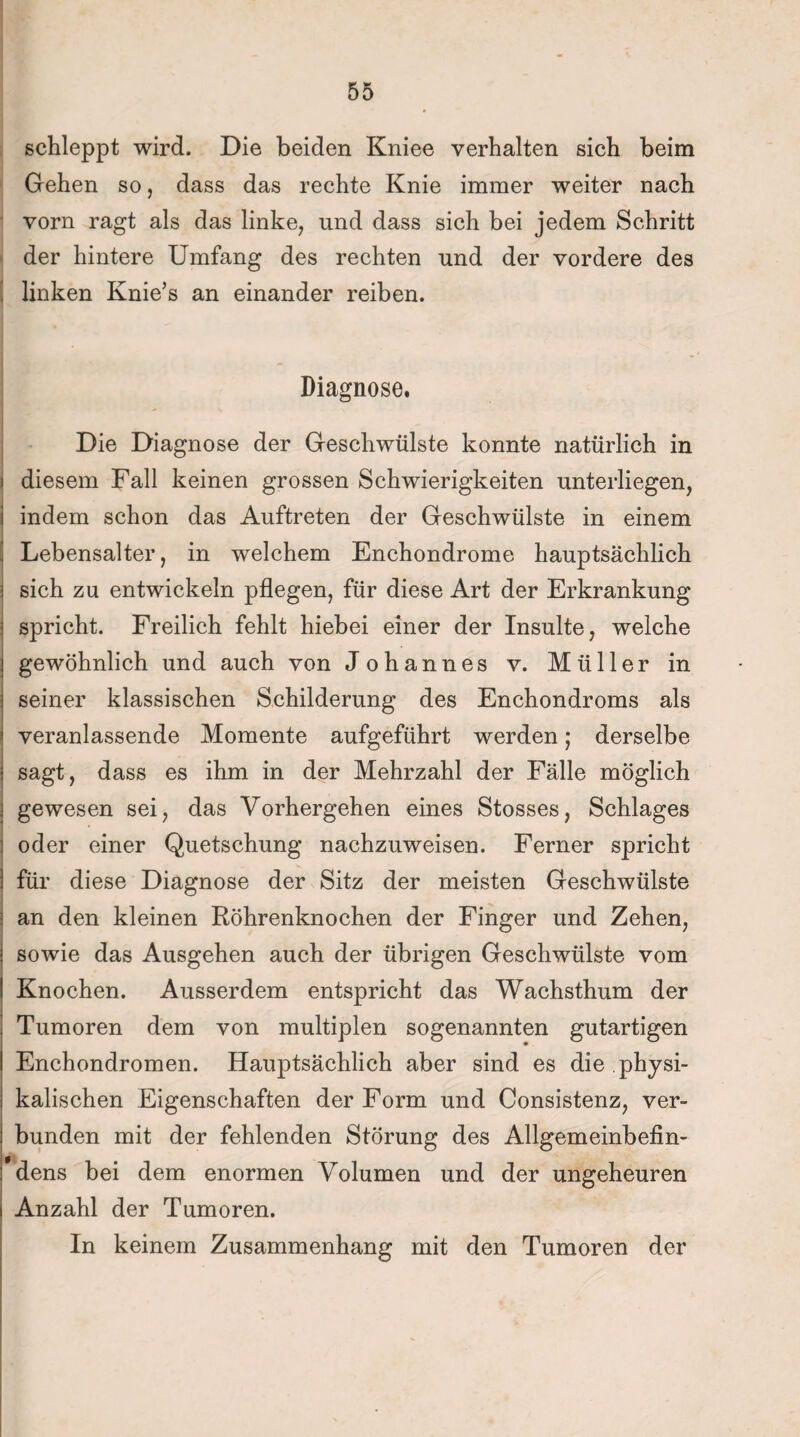 schleppt wird. Die beiden Kniee verhalten sich beim Gehen so, dass das rechte Knie immer weiter nach vorn ragt als das linke, und dass sich bei jedem Schritt der hintere Umfang des rechten und der vordere des linken Knie’s an einander reiben. Diagnose. Die Diagnose der Geschwülste konnte natürlich in i diesem Fall keinen grossen Schwierigkeiten unterliegen, i indem schon das Auftreten der Geschwülste in einem Lebensalter, in welchem Enchondrome hauptsächlich sich zu entwickeln pflegen, für diese Art der Erkrankung spricht. Freilich fehlt hiebei einer der Insulte, welche gewöhnlich und auch von Johannes v. Müller in seiner klassischen Schilderung des Enchondroms als veranlassende Momente aufgeführt werden; derselbe sagt, dass es ihm in der Mehrzahl der Fälle möglich gewesen sei, das Vorhergehen eines Stosses, Schlages oder einer Quetschung nachzuweisen. Ferner spricht für diese Diagnose der Sitz der meisten Geschwülste an den kleinen Röhrenknochen der Finger und Zehen, sowie das Ausgehen auch der übrigen Geschwülste vom Knochen. Ausserdem entspricht das Wachsthum der Tumoren dem von multiplen sogenannten gutartigen Enchondromen. Hauptsächlich aber sind es die physi¬ kalischen Eigenschaften der Form und Consistenz, ver¬ bunden mit der fehlenden Störung des Allgemeinbefin- i dens bei dem enormen Volumen und der ungeheuren Anzahl der Tumoren. In keinem Zusammenhang mit den Tumoren der