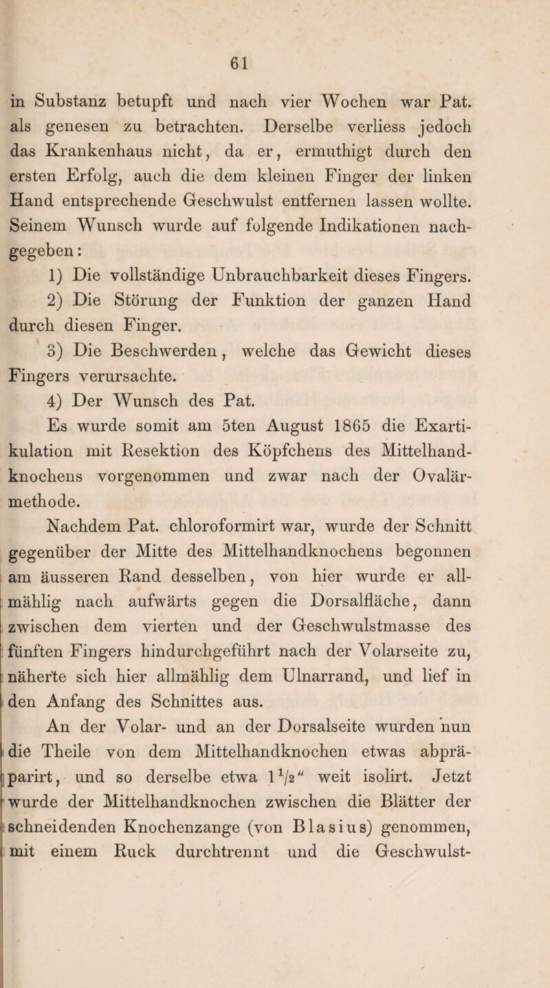 in Substanz betupft und nach vier Wochen war Pat. als genesen zu betrachten. Derselbe verliess jedoch das Krankenhaus nicht, da er, ermuthigt durch den ersten Erfolg, auch die dem kleinen Finger der linken Hand entsprechende Geschwulst entfernen lassen wollte. Seinem Wunsch wurde auf folgende Indikationen nach¬ gegeben : 1) Die vollständige Unbrauchbarkeit dieses Fingers. 2) Die Störung der Funktion der ganzen Hand durch diesen Finger. 3) Die Beschwerden, welche das Gewicht dieses Fingers verursachte. 4) Der Wunsch des Pat. Es wurde somit am 5ten August 1865 die Exarti¬ kulation mit Resektion des Köpfchens des Mittelhand¬ knochens vorgenommen und zwar nach der Ovalär- methode. Nachdem Pat. chloroformirt war, wurde der Schnitt gegenüber der Mitte des Mittelhandknochens begonnen am äusseren Rand desselben, von hier wurde er all- mählig nach aufwärts gegen die Dorsalfläche, dann zwischen dem vierten und der Geschwulstmasse des fünften Fingers hindurchgeführt nach der Volarseite zu, näherte sich hier allmählig dem Ulnarrand, und lief in den Anfang des Schnittes aus. An der Volar- und an der Dorsalseite wurden nun \ die Theile von dem Mittelhandknochen etwas abprä- tparirt, und so derselbe etwra l1^ weit isolirt. Jetzt 1 wurde der Mittelhandknochen zwischen die Blätter der schneidenden Knochenzange (von Blasius) genommen, < mit einem Ruck durchtrennt und die Geschwulst-