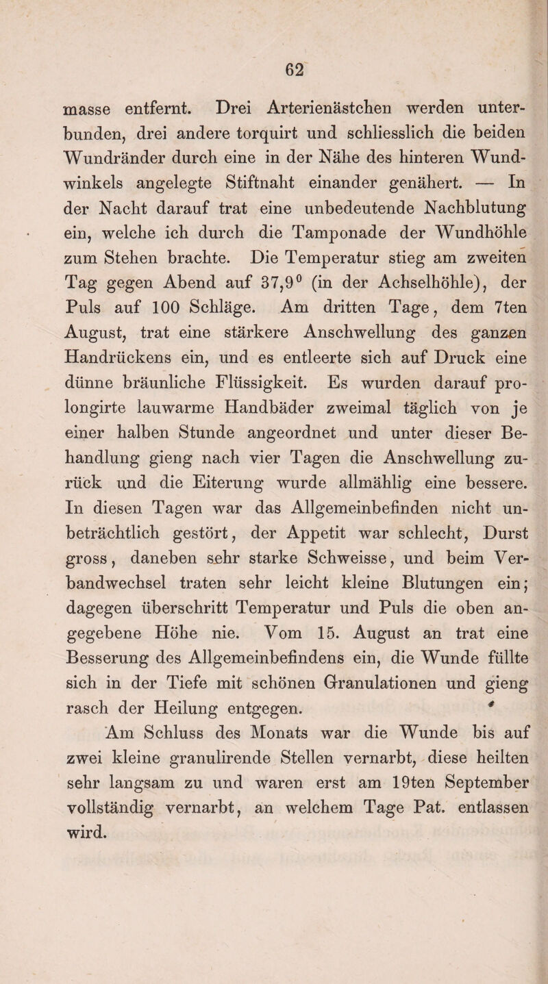 masse entfernt. Drei Arterienästchen werden unter¬ bunden, drei andere torquirt und schliesslich die beiden Wundränder durch eine in der Nähe des hinteren Wund¬ winkels angelegte Stiftnaht einander genähert. — In der Nacht darauf trat eine unbedeutende Nachblutung ein, welche ich durch die Tamponade der Wundhöhle zum Stehen brachte. Die Temperatur stieg am zweiten Tag gegen Abend auf 37,9° (in der Achselhöhle), der Puls auf 100 Schläge. Am dritten Tage, dem 7ten August, trat eine stärkere Anschwellung des ganzen Handrückens ein, und es entleerte sich auf Druck eine dünne bräunliche Flüssigkeit. Es wurden darauf pro- longirte lauwarme Handbäder zweimal täglich von je einer halben Stunde angeordnet und unter dieser Be¬ handlung gieng nach vier Tagen die Anschwellung zu¬ rück und die Eiterung wurde allmählig eine bessere. In diesen Tagen war das Allgemeinbefinden nicht un¬ beträchtlich gestört, der Appetit war schlecht, Durst gross, daneben s.ehr starke Schweisse, und beim Ver¬ bandwechsel traten sehr leicht kleine Blutungen ein; dagegen überschritt Temperatur und Puls die oben an¬ gegebene Höhe nie. Vom 15. August an trat eine Besserung des Allgemeinbefindens ein, die Wunde füllte sich in der Tiefe mit schönen Granulationen und gieng rasch der Heilung entgegen. # Am Schluss des Monats war die Wunde bis auf zwei kleine granulirende Stellen vernarbt, diese heilten sehr langsam zu und waren erst am 19ten September vollständig vernarbt, an welchem Tage Pat. entlassen wird.