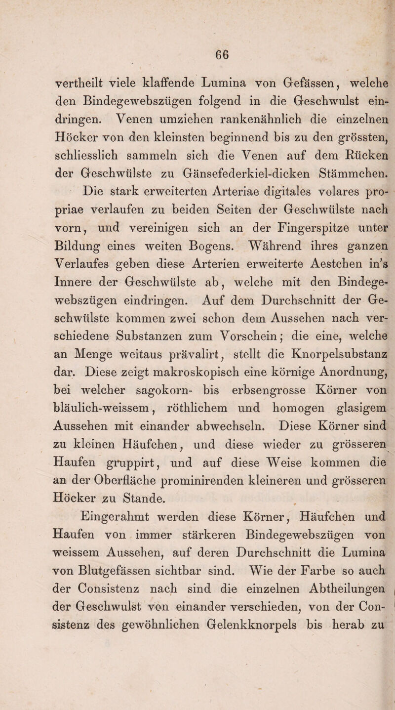 vertheilt viele klaffende Lumina von Gefässen, welche den Bindegewebszügen folgend in die Geschwulst ein- dringen. Yenen umziehen rankenähnlich die einzelnen Höcker von den kleinsten beginnend bis zu den grössten, schliesslich sammeln sich die Venen auf dem Rücken der Geschwülste zu Gänsefederkiel-dicken Stämmchen. Die stark erweiterten Arteriae digitales volares pro- priae verlaufen zu beiden Seiten der Geschwülste nach vorn, und vereinigen sich an der Fingerspitze unter Bildung eines weiten Bogens. Während ihres ganzen Verlaufes geben diese Arterien erweiterte Aestchen in’s Innere der Geschwülste ab, welche mit den Bindege¬ webszügen eindringen. Auf dem Durchschnitt der Ge¬ schwülste kommen zwei schon dem Aussehen nach ver¬ schiedene Substanzen zum Vorschein; die eine, welche an Menge weitaus prävalirt, stellt die Knorpelsubstanz dar. Diese zeigt makroskopisch eine körnige Anordnung, bei welcher sagokorn- bis erbsengrosse Körner von bläulich-weissem, röthlichem und homogen glasigem Aussehen mit einander abwechseln. Diese Körner sind zu kleinen Häufchen, und diese wieder zu grösseren Haufen gruppirt, und auf diese Weise kommen die an der Oberfläche prominirenden kleineren und grösseren Höcker zu Stande. Eingerahmt werden diese Körner, Häufchen und Haufen von immer stärkeren Bindegewebszügen von weissem Aussehen, auf deren Durchschnitt die Lumina von Blutgefässen sichtbar sind. Wie der Farbe so auch der Consistenz nach sind die einzelnen Abtheilungen der Geschwulst von einander verschieden, von der Con¬ sistenz des gewöhnlichen Gelenkknorpels bis herab zu