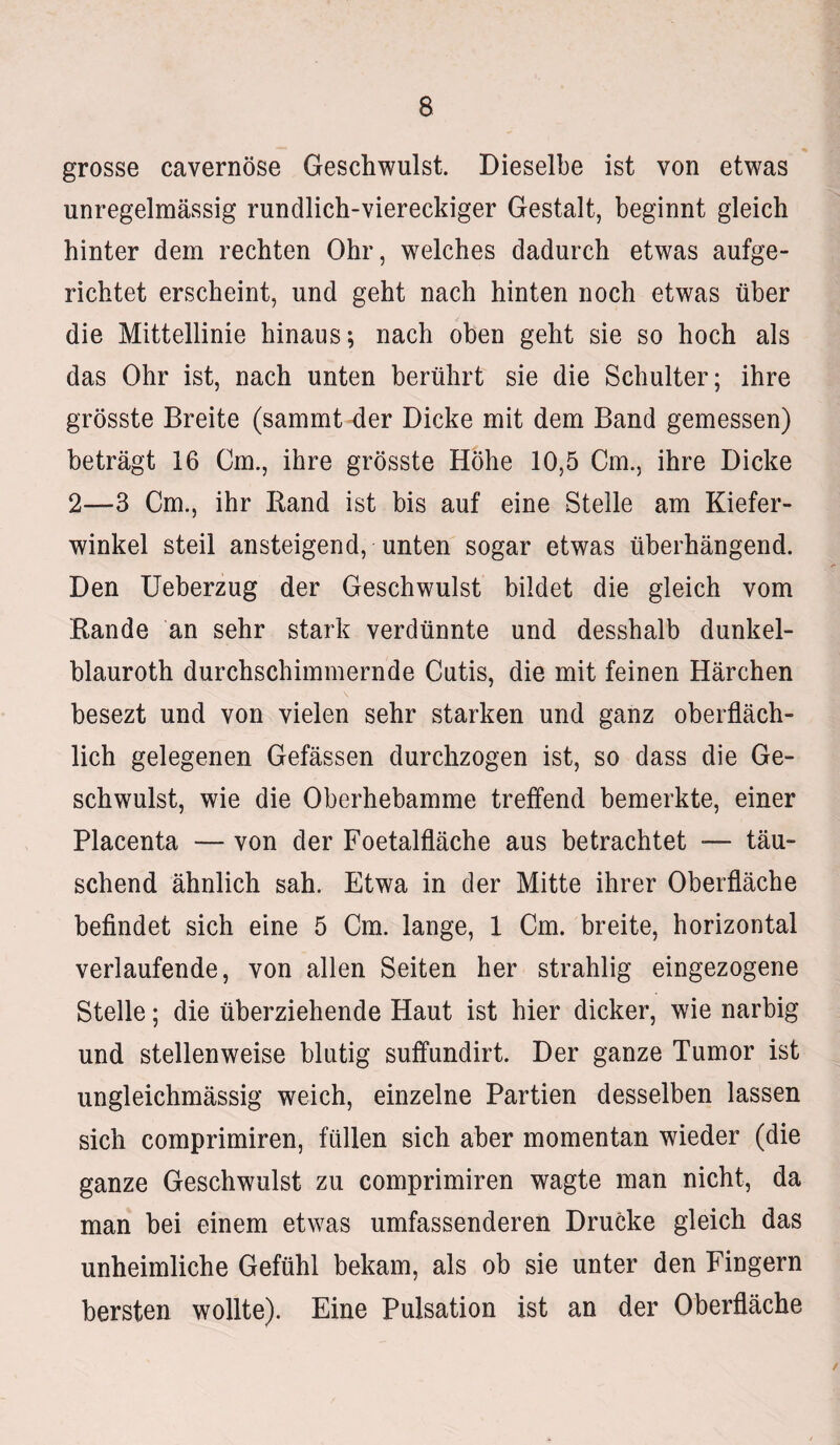 grosse cavernöse Geschwulst. Dieselbe ist von etwas unregelmässig rundlich-viereckiger Gestalt, beginnt gleich hinter dem rechten Ohr, welches dadurch etwas aufge¬ richtet erscheint, und geht nach hinten noch etwas über die Mittellinie hinaus; nach oben geht sie so hoch als das Ohr ist, nach unten berührt sie die Schulter; ihre grösste Breite (sammt der Dicke mit dem Band gemessen) beträgt 16 Cm., ihre grösste Höhe 10,5 Cm., ihre Dicke 2—3 Cm., ihr Band ist bis auf eine Stelle am Kiefer¬ winkel steil ansteigend, unten sogar etwas überhängend. Den Ueberzug der Geschwulst bildet die gleich vom Bande an sehr stark verdünnte und desshalb dunkel- blauroth durchschimmernde Cutis, die mit feinen Härchen besezt und von vielen sehr starken und ganz oberfläch¬ lich gelegenen Gefässen durchzogen ist, so dass die Ge¬ schwulst, wie die Oberhebamme treffend bemerkte, einer Placenta — von der Foetalfläche aus betrachtet — täu¬ schend ähnlich sah. Etwa in der Mitte ihrer Oberfläche befindet sich eine 5 Cm. lange, 1 Cm. breite, horizontal verlaufende, von allen Seiten her strahlig eingezogene Stelle; die überziehende Haut ist hier dicker, wie narbig und stellenweise blutig suffundirt. Der ganze Tumor ist ungleichmässig weich, einzelne Partien desselben lassen sich comprimiren, füllen sich aber momentan wieder (die ganze Geschwulst zu comprimiren wagte man nicht, da man bei einem etwas umfassenderen Drucke gleich das unheimliche Gefühl bekam, als ob sie unter den Fingern bersten wollte). Eine Pulsation ist an der Oberfläche