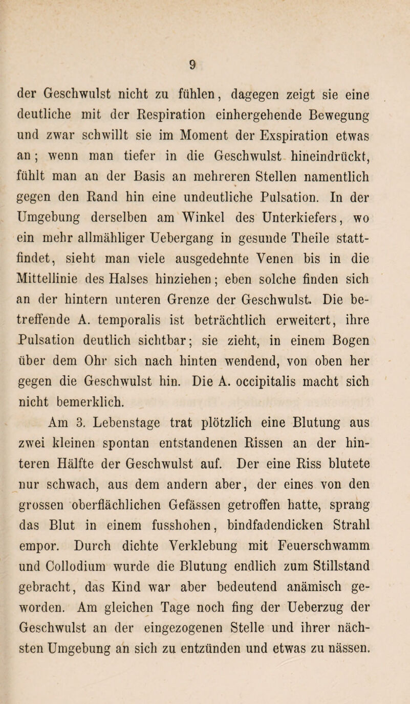 der Geschwulst nicht zu fühlen, dagegen zeigt sie eine deutliche mit der Respiration einhergehende Bewegung und zwar schwillt sie im Moment der Exspiration etwas an; wenn man tiefer in die Geschwulst hineindrückt, fühlt man an der Basis an mehreren Stellen namentlich gegen den Rand hin eine undeutliche Pulsation. In der Umgebung derselben am Winkel des Unterkiefers, wo ein mehr allmähliger Uebergang in gesunde Theile statt¬ findet, sieht man viele ausgedehnte Venen bis in die Mittellinie des Halses hinziehen; eben solche finden sich an der hintern unteren Grenze der Geschwulst. Die be¬ treffende A. temporalis ist beträchtlich erweitert, ihre Pulsation deutlich sichtbar; sie zieht, in einem Bogen über dem Ohr sich nach hinten wendend, von oben her gegen die Geschwulst hin. Die A. occipitalis macht sich nicht bemerklich. Am 3. Lebenstage trat plötzlich eine Blutung aus zwei kleinen spontan entstandenen Rissen an der hin¬ teren Hälfte der Geschwulst auf. Der eine Riss blutete nur schwach, aus dem andern aber, der eines von den grossen oberflächlichen Gefässen getroffen hatte, sprang das Blut in einem fusshohen, bindfadendicken Strahl empor. Durch dichte Verklebung mit Feuerschwamm und Collodium wurde die Blutung endlich zum Stillstand gebracht, das Kind war aber bedeutend anämisch ge¬ worden. Am gleichen Tage noch fing der Ueberzug der Geschwulst an der eingezogenen Stelle und ihrer näch¬ sten Umgebung an sich zu entzünden und etwas zu nässen.
