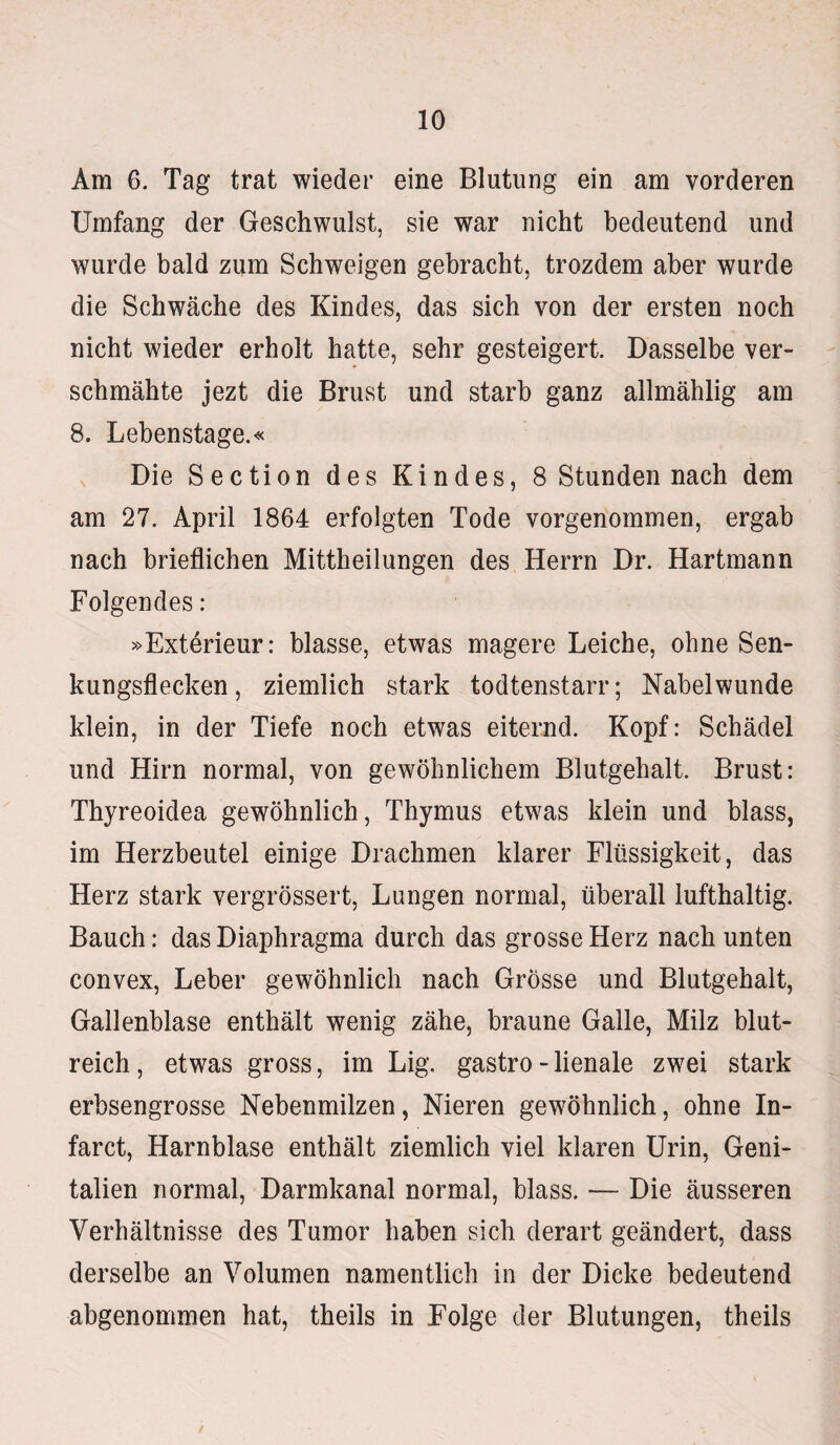 Ara 6. Tag trat wieder eine Blutung ein am vorderen Umfang der Geschwulst, sie war nicht bedeutend und wurde bald zum Schweigen gebracht, trozdem aber wurde die Schwäche des Kindes, das sich von der ersten noch nicht wieder erholt hatte, sehr gesteigert. Dasselbe ver¬ schmähte jezt die Brust und starb ganz allmählig am 8. Lebenstage.« Die Section des Kindes, 8 Stunden nach dem am 27. April 1864 erfolgten Tode vorgenommen, ergab nach brieflichen Mittheilungen des Herrn Dr. Hartmann Folgendes: »Exterieur: blasse, etwas magere Leiche, ohne Sen¬ kungsflecken, ziemlich stark todtenstarr; Nabelwunde klein, in der Tiefe noch etwas eiternd. Kopf: Schädel und Hirn normal, von gewöhnlichem Blutgehalt. Brust: Thyreoidea gewöhnlich, Thymus etwas klein und blass, im Herzbeutel einige Drachmen klarer Flüssigkeit, das Herz stark vergrössert, Lungen normal, überall lufthaltig. Bauch: das Diaphragma durch das grosse Herz nach unten convex, Leber gewöhnlich nach Grösse und Blutgehalt, Gallenblase enthält wenig zähe, braune Galle, Milz blut¬ reich , etwas gross, im Lig, gastro - lienale zwei stark erbsengrosse Nebenmilzen, Nieren gewöhnlich, ohne In- farct, Harnblase enthält ziemlich viel klaren Urin, Geni¬ talien normal, Darmkanal normal, blass. — Die äusseren Verhältnisse des Tumor haben sich derart geändert, dass derselbe an Volumen namentlich in der Dicke bedeutend abgenommen hat, theils in Folge der Blutungen, theils