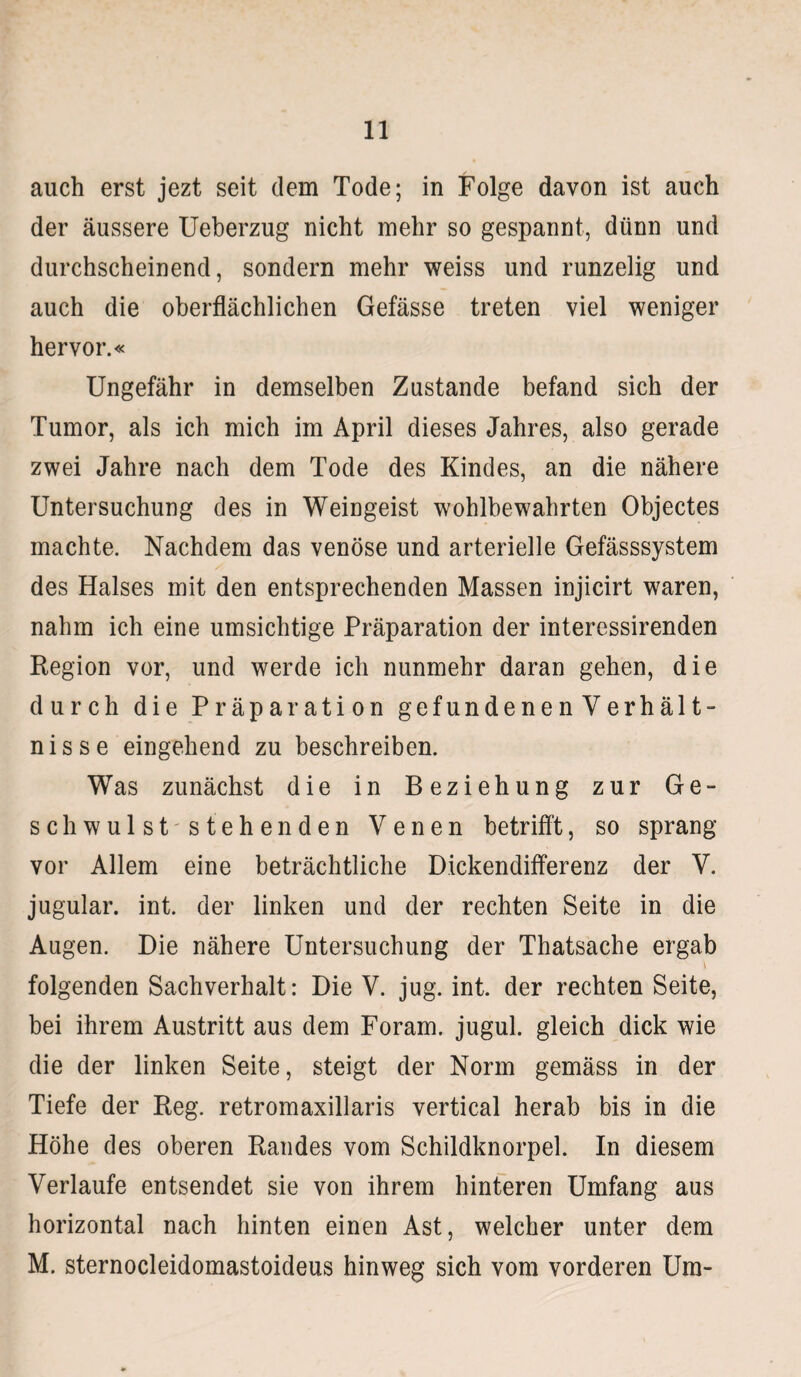 auch erst jezt seit dem Tode; in Folge davon ist auch der äussere Ueberzug nicht mehr so gespannt, dünn und durchscheinend, sondern mehr weiss und runzelig und auch die oberflächlichen Gefässe treten viel weniger hervor.« Ungefähr in demselben Zustande befand sich der Tumor, als ich mich im April dieses Jahres, also gerade zwei Jahre nach dem Tode des Kindes, an die nähere Untersuchung des in Weingeist wohlbewahrten Objectes machte. Nachdem das venöse und arterielle Gefässsystem des Halses mit den entsprechenden Massen injicirt waren, nahm ich eine umsichtige Präparation der interessirenden Region vor, und werde ich nunmehr daran gehen, die durch die Präparation gefundenenVerhält- nisse eingehend zu beschreiben. Was zunächst die in Beziehung zur Ge¬ sell wulststehenden Venen betrifft, so sprang vor Allem eine beträchtliche Dickendifferenz der V. jugular. int. der linken und der rechten Seite in die Augen. Die nähere Untersuchung der Thatsache ergab \ folgenden Sachverhalt: Die V. jug. int. der rechten Seite, bei ihrem Austritt aus dem Foram. jugul. gleich dick wie die der linken Seite, steigt der Norm gemäss in der Tiefe der Reg. retromaxillaris vertical herab bis in die Höhe des oberen Randes vom Schildknorpel. In diesem Verlaufe entsendet sie von ihrem hinteren Umfang aus horizontal nach hinten einen Ast, welcher unter dem M. sternocleidomastoideus hinweg sich vom vorderen Um-