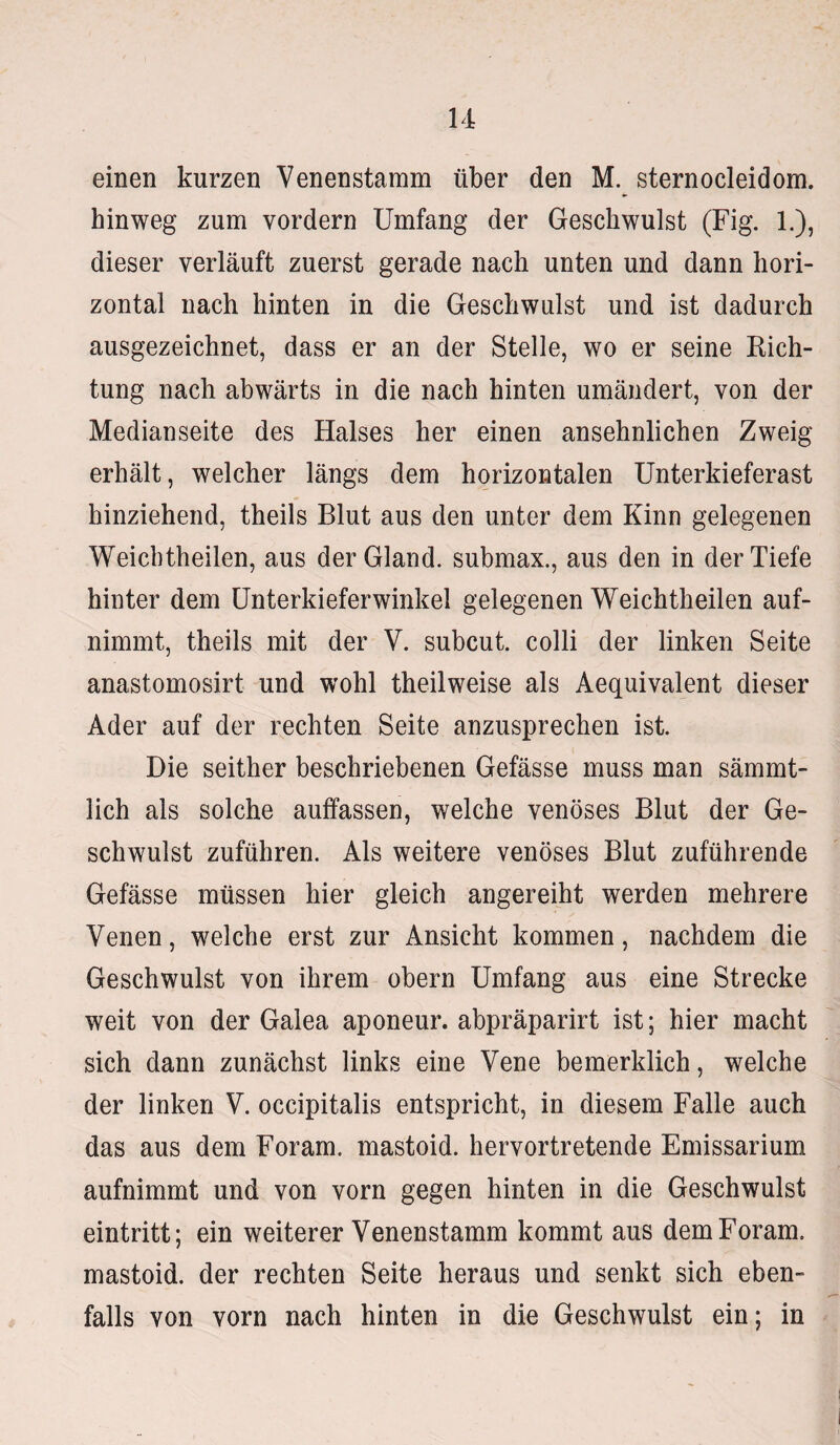 einen kurzen Venenstamm über den M. sternocleidom. hinweg zum vordem Umfang der Geschwulst (Fig. 1.), dieser verläuft zuerst gerade nach unten und dann hori¬ zontal nach hinten in die Geschwulst und ist dadurch ausgezeichnet, dass er an der Stelle, wo er seine Rich¬ tung nach abwärts in die nach hinten umändert, von der Medianseite des Halses her einen ansehnlichen Zweig erhält, welcher längs dem horizontalen Unterkieferast hinziehend, theils Blut aus den unter dem Kinn gelegenen Weichtheilen, aus derGland. submax., aus den in der Tiefe hinter dem Unterkieferwinkel gelegenen Weichtheilen auf¬ nimmt, theils mit der V. subcut. colli der linken Seite anastomosirt und wohl theilweise als Aequivalent dieser Ader auf der rechten Seite anzusprechen ist. Die seither beschriebenen Gefässe muss man sämmt- lich als solche auffassen, welche venöses Blut der Ge¬ schwulst zuführen. Als weitere venöses Blut zuführende Gefässe müssen hier gleich angereiht werden mehrere Venen, welche erst zur Ansicht kommen, nachdem die Geschwulst von ihrem obern Umfang aus eine Strecke weit von der Galea aponeur. abpräparirt ist; hier macht sich dann zunächst links eine Vene bemerklich, welche der linken V. occipitalis entspricht, in diesem Falle auch das aus dem Foram, mastoid. hervortretende Emissarium aufnimmt und von vorn gegen hinten in die Geschwulst eintritt; ein weiterer Venenstamm kommt aus dem Foram. mastoid. der rechten Seite heraus und senkt sich eben¬ falls von vorn nach hinten in die Geschwulst ein; in