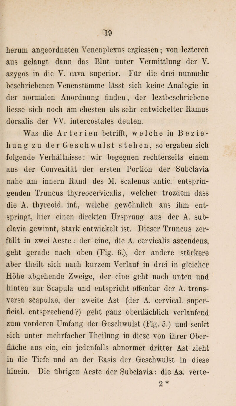 herum angeordneten Venenplexus ergiessen; von lezteren aus gelangt dann das Blut unter Vermittlung der V. azygos in die V. cava superior. Für die drei nunmehr beschriebenen Venenstämme lässt sich keine Analogie in der normalen Anordnung finden, der leztbeschriebene Hesse sich noch am ehesten als sehr entwickelter Ramus dorsalis der VV. intercostales deuten. Was die Arterien betrifft, welche in Bezie¬ hung zu der Geschwulst stehen, so ergaben sich folgende Verhältnisse: wir begegnen rechterseits einem aus der Convexität der ersten Portion der Subclavia nahe am innern Rand des M. scalenus antic. entsprin¬ genden Truncus thyreocervicalis, welcher trozdem dass die A. thyreoid. inf., welche gewöhnlich aus ihm ent¬ springt, hier einen direkten Ursprung aus der A. sub¬ clavia gewinnt, stark entwickelt ist. Dieser Truncus zer¬ fällt in zwei Aeste: der eine, die A. cervicalis ascendens, geht gerade nach oben (Fig. 6.), der andere stärkere aber theilt sich nach kurzem Verlauf in drei in gleicher Höhe abgehende Zweige, der eine geht nach unten und hinten zur Scapula und entspricht offenbar der A. trans¬ versa scapulae, der zweite Ast (der A. cervical. super¬ ficial. entsprechend?) geht ganz oberflächlich verlaufend zum vorderen Umfang der Geschwulst (Fig. 5.) und senkt sich unter mehrfacher Theilung in diese von ihrer Ober¬ fläche aus ein, ein jedenfalls abnormer dritter Ast zieht in die Tiefe und an der Basis der Geschwulst in diese hinein. Die übrigen Aeste der Subclavia: die Aa. verte- 2 *