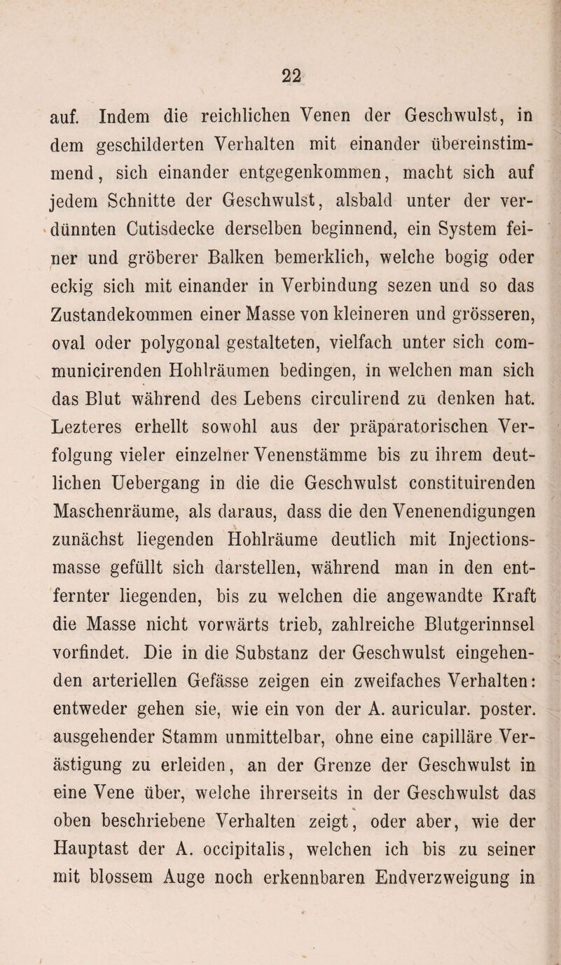 auf. Indem die reichlichen Venen der Geschwulst, in dem geschilderten Verhalten mit einander übereinstim¬ mend , sich einander entgegenkommen, macht sich auf jedem Schnitte der Geschwulst, alsbald unter der ver¬ dünnten Cutisdecke derselben beginnend, ein System fei¬ ner und gröberer Balken bemerklich, welche bogig oder eckig sich mit einander in Verbindung sezen und so das Zustandekommen einer Masse von kleineren und grösseren, oval oder polygonal gestalteten, vielfach unter sich com- municirenden Hohlräumen bedingen, in welchen man sich das Blut während des Lebens circulirend zu denken hat. Lezteres erhellt sowohl aus der präparatorischen Ver¬ folgung vieler einzelner Venenstämme bis zu ihrem deut¬ lichen Uebergang in die die Geschwulst constituirenden Maschenräume, als daraus, dass die den Venenendigungen zunächst liegenden Hohlräume deutlich mit Injections- masse gefüllt sich darstellen, während man in den ent¬ fernter liegenden, bis zu welchen die angewandte Kraft die Masse nicht vorwärts trieb, zahlreiche Blutgerinnsel vorfindet. Die in die Substanz der Geschwulst eingehen¬ den arteriellen Gefässe zeigen ein zweifaches Verhalten: entweder gehen sie, wie ein von der A. auricular. poster. ausgehender Stamm unmittelbar, ohne eine capilläre Ver- ästigung zu erleiden, an der Grenze der Geschwulst in eine Vene über, welche ihrerseits in der Geschwulst das % oben beschriebene Verhalten zeigt, oder aber, wie der Hauptast der A. occipitalis, welchen ich bis zu seiner mit blossem Auge noch erkennbaren Endverzweigung in