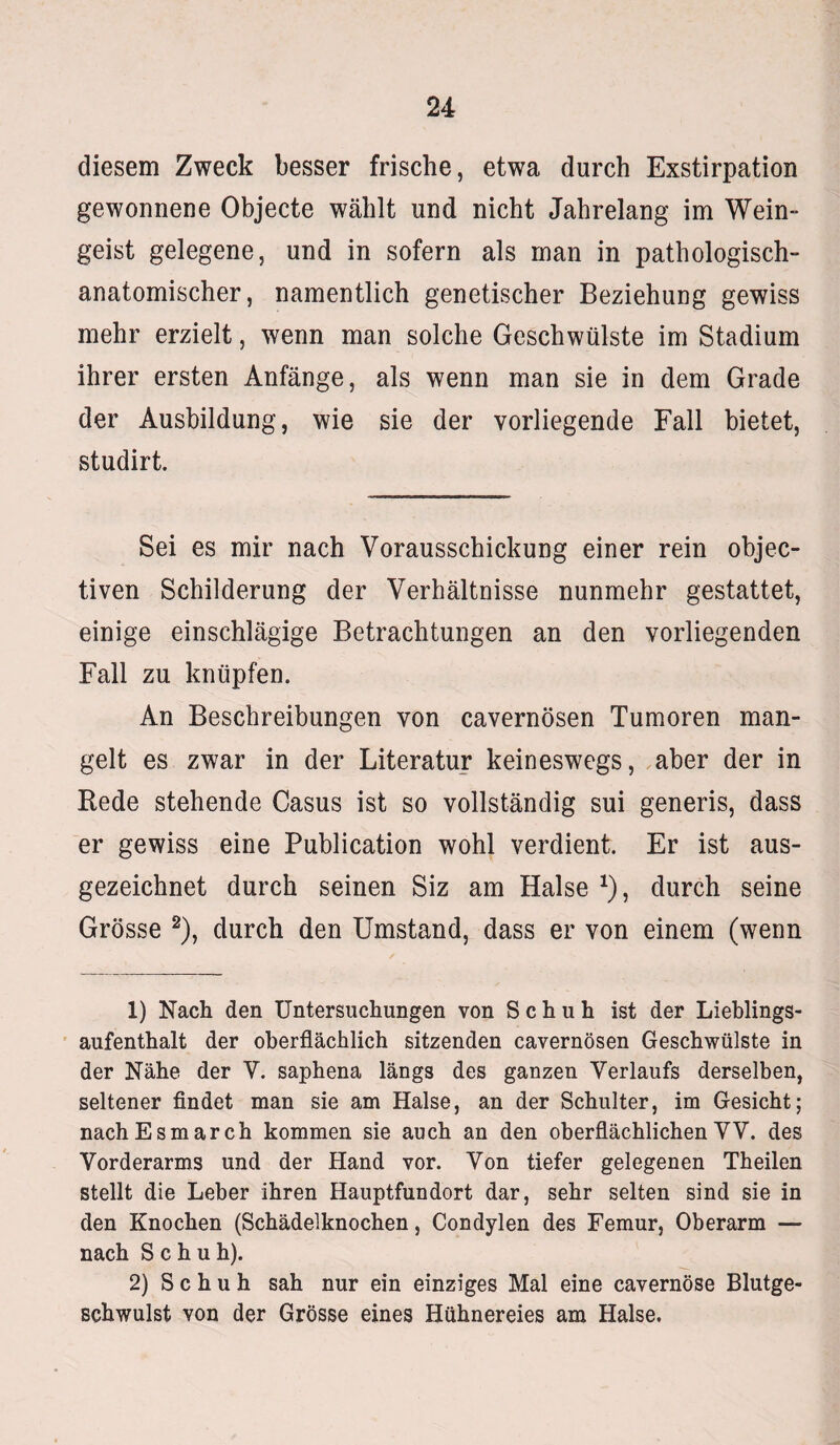 diesem Zweck besser frische, etwa durch Exstirpation gewonnene Objecte wählt und nicht Jahrelang im Wein¬ geist gelegene, und in sofern als man in pathologisch¬ anatomischer, namentlich genetischer Beziehung gewiss mehr erzielt, wenn man solche Geschwülste im Stadium ihrer ersten Anfänge, als wenn man sie in dem Grade der Ausbildung, wie sie der vorliegende Fall bietet, studirt. Sei es mir nach Vorausschickung einer rein objec- tiven Schilderung der Verhältnisse nunmehr gestattet, einige einschlägige Betrachtungen an den vorliegenden Fall zu knüpfen. An Beschreibungen von cavernösen Tumoren man¬ gelt es zwar in der Literatur keineswegs, aber der in Rede stehende Casus ist so vollständig sui generis, dass er gewiss eine Publication wohl verdient. Er ist aus¬ gezeichnet durch seinen Siz am Halse *), durch seine Grösse 1 2), durch den Umstand, dass er von einem (wenn 1) Nach den Untersuchungen von Schuh ist der Lieblings¬ aufenthalt der oberflächlich sitzenden cavernösen Geschwülste in der Nähe der V. saphena längs des ganzen Verlaufs derselben, seltener findet man sie am Halse, an der Schulter, im Gesicht; nachEsmarch kommen sie auch an den oberflächlichen VV. des Vorderarms und der Hand vor. Von tiefer gelegenen Theilen stellt die Leber ihren Hauptfundort dar, sehr selten sind sie in den Knochen (Schädelknochen, Condylen des Femur, Oberarm — nach Schuh). 2) Schuh sah nur ein einziges Mal eine cavernöse Blutge¬ schwulst von der Grösse eines Hühnereies am Halse.