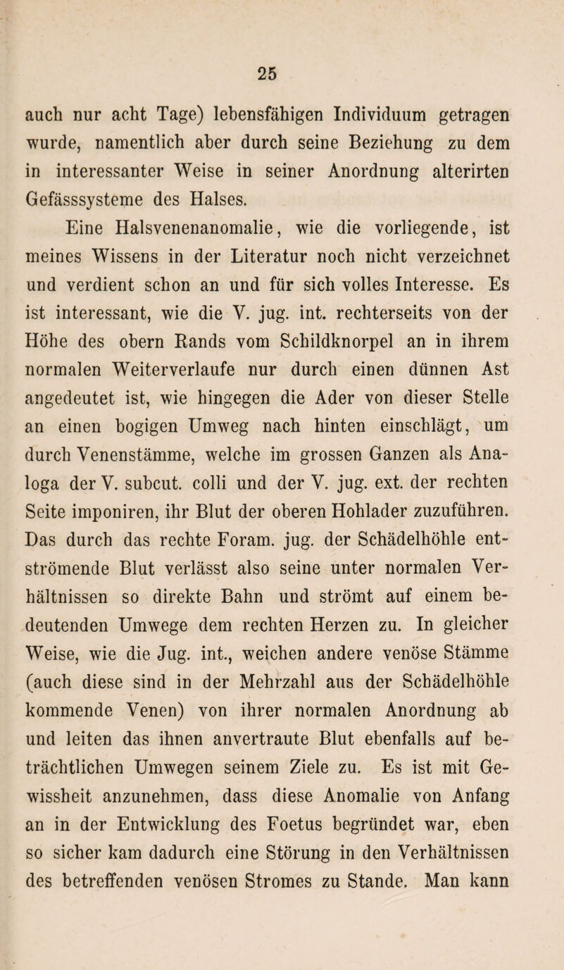 auch nur acht Tage) lebensfähigen Individuum getragen wurde, namentlich aber durch seine Beziehung zu dem in interessanter Weise in seiner Anordnung alterirten Gefässsysteme des Halses. Eine Halsvenenanomalie, wie die vorliegende, ist meines Wissens in der Literatur noch nicht verzeichnet und verdient schon an und für sich volles Interesse. Es ist interessant, wie die V. jug. int. rechterseits von der Höhe des obern Bands vom Schildknorpel an in ihrem normalen Weiterverlaufe nur durch einen dünnen Ast angedeutet ist, wie hingegen die Ader von dieser Stelle an einen bogigen Umweg nach hinten einschlägt, um durch Venenstämme, welche im grossen Ganzen als Ana¬ loga der V. subcut. colli und der V. jug. ext. der rechten Seite imponiren, ihr Blut der oberen Hohlader zuzuführen. Das durch das rechte Foram. jug. der Schädelhöhle ent¬ strömende Blut verlässt also seine unter normalen Ver¬ hältnissen so direkte Bahn und strömt auf einem be¬ deutenden Umwege dem rechten Herzen zu. In gleicher Weise, wie die Jug. int., weichen andere venöse Stämme (auch diese sind in der Mehrzahl aus der Schädelhöhle kommende Venen) von ihrer normalen Anordnung ab und leiten das ihnen anvertraute Blut ebenfalls auf be¬ trächtlichen Umwegen seinem Ziele zu. Es ist mit Ge¬ wissheit anzunehmen, dass diese Anomalie von Anfang an in der Entwicklung des Foetus begründet war, eben so sicher kam dadurch eine Störung in den Verhältnissen des betreffenden venösen Stromes zu Stande. Man kann