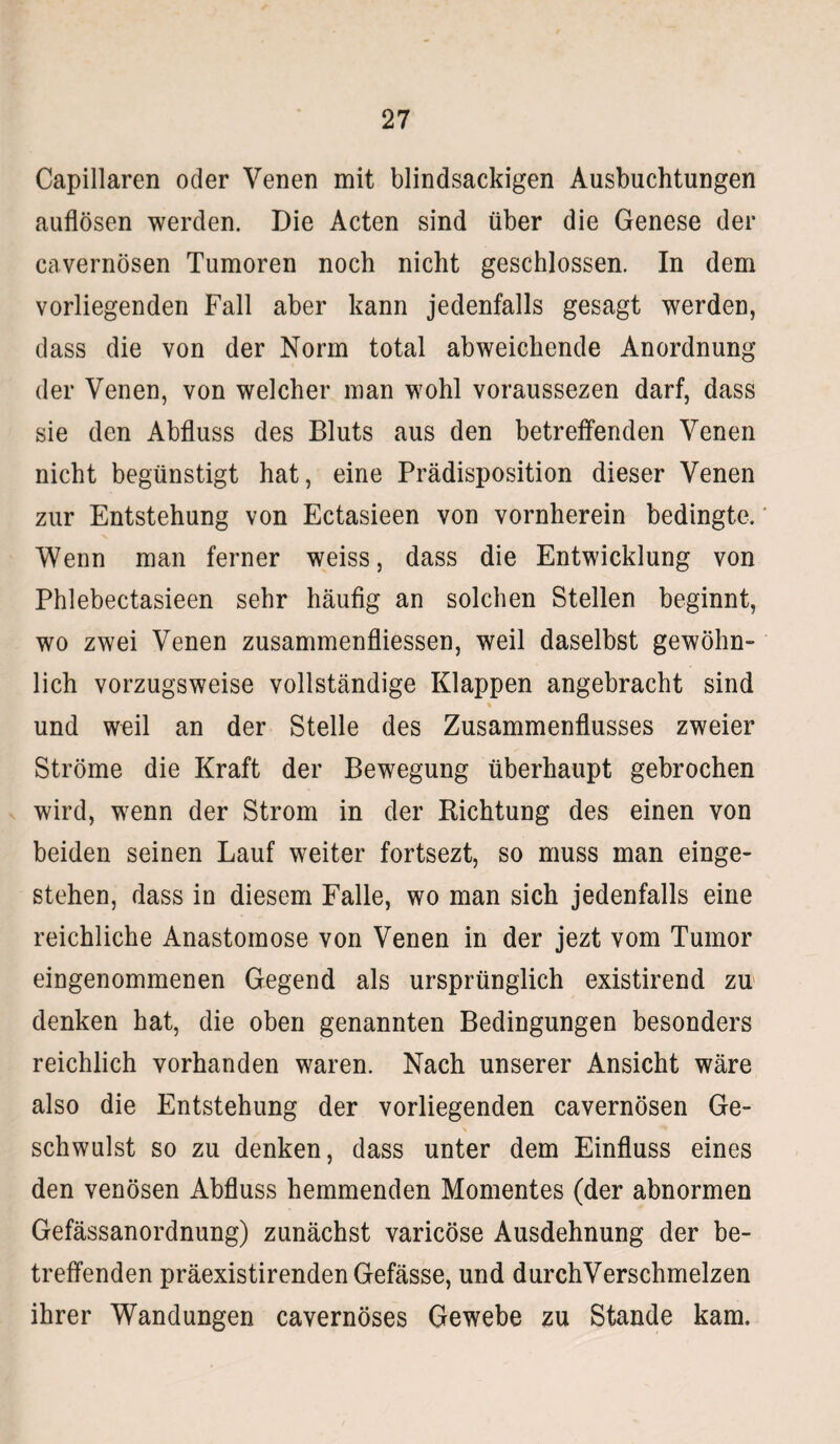 Capillaren oder Venen mit blindsackigen Ausbuchtungen auflösen werden. Die Acten sind über die Genese der cavernösen Tumoren noch nicht geschlossen. In dem vorliegenden Fall aber kann jedenfalls gesagt werden, dass die von der Norm total abweichende Anordnung der Venen, von welcher man wohl voraussezen darf, dass sie den Abfluss des Bluts aus den betreffenden Venen nicht begünstigt hat, eine Prädisposition dieser Venen zur Entstehung von Ectasieen von vornherein bedingte. Wenn man ferner weiss, dass die Entwicklung von Phlebectasieen sehr häufig an solchen Stellen beginnt, wo zwei Venen zusammenfliessen, weil daselbst gewöhn¬ lich vorzugsweise vollständige Klappen angebracht sind % und weil an der Stelle des Zusammenflusses zweier Ströme die Kraft der Bewegung überhaupt gebrochen wird, wenn der Strom in der Richtung des einen von beiden seinen Lauf weiter fortsezt, so muss man einge¬ stehen, dass in diesem Falle, wo man sich jedenfalls eine reichliche Anastomose von Venen in der jezt vom Tumor eingenommenen Gegend als ursprünglich existirend zu denken hat, die oben genannten Bedingungen besonders reichlich vorhanden waren. Nach unserer Ansicht wäre also die Entstehung der vorliegenden cavernösen Ge¬ schwulst so zu denken, dass unter dem Einfluss eines den venösen Abfluss hemmenden Momentes (der abnormen Gefässanordnung) zunächst varicöse Ausdehnung der be¬ treffenden präexistirenden Gefässe, und durchVerschmelzen ihrer Wandungen cavernöses Gewebe zu Stande kam.