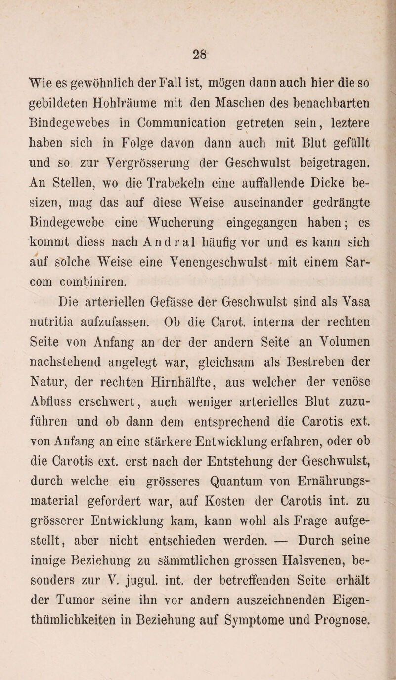 Wie es gewöhnlich der Fall ist, mögen dann auch hier die so gebildeten Hohlräume mit den Maschen des benachbarten Bindegewebes in Communication getreten sein, leztere \ haben sich in Folge davon dann auch mit Blut gefüllt und so zur Vergrösserung der Geschwulst beigetragen. An Stellen, wo die Trabekeln eine auffallende Dicke be~ sizen, mag das auf diese Weise auseinander gedrängte Bindegewebe eine Wucherung eingegangen haben; es kommt diess nach Andral häufig vor und es kann sich auf solche Weise eine Venengeschwulst mit einem Sar- com combiniren. Die arteriellen Gefässe der Geschwulst sind als Vasa nutritia aufzufassen. Ob die Carot. interna der rechten Seite von Anfang an der der andern Seite an Volumen nachstehend angelegt war, gleichsam als Bestreben der Natur, der rechten Hirnhälfte, aus welcher der venöse Abfluss erschwert, auch weniger arterielles Blut zuzu¬ führen und ob dann dem entsprechend die Carotis ext. von Anfang an eine stärkere Entwicklung erfahren, oder ob die Carotis ext. erst nach der Entstehung der Geschwulst, durch welche ein grösseres Quantum von Ernährungs¬ material gefordert war, auf Kosten der Carotis int. zu grösserer Entwicklung kam, kann wohl als Frage aufge¬ stellt, aber nicht entschieden werden. — Durch seine innige Beziehung zu sämmtlichen grossen Halsvenen, be¬ sonders zur V. jugul. int. der betreffenden Seite erhält der Tumor seine ihn vor andern auszeichnenden Eigen¬ tümlichkeiten in Beziehung auf Symptome und Prognose,
