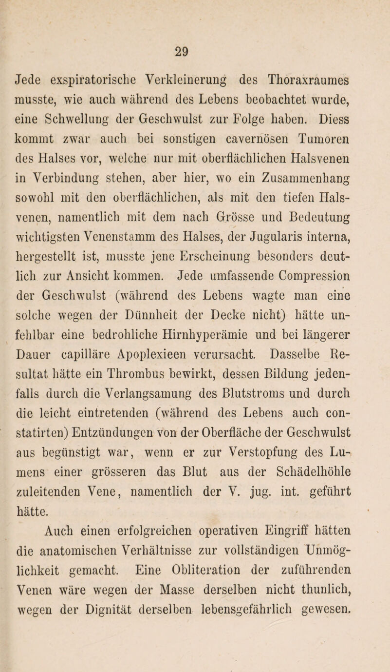 Jede exspiratorische Verkleinerung des Thoraxraumes musste, wie auch während des Lebens beobachtet wurde, eine Schwellung der Geschwulst zur Folge haben. Diess kommt zwar auch bei sonstigen cavernösen Tumoren des Halses vor, welche nur mit oberflächlichen Halsvenen in Verbindung stehen, aber hier, wo ein Zusammenhang sowohl mit den oberflächlichen, als mit den tiefen Hals¬ venen, namentlich mit dem nach Grösse und Bedeutung wichtigsten Venenstamm des Halses, der Jugularis interna, hergestellt ist, musste jene Erscheinung besonders deut¬ lich zur Ansicht kommen. Jede umfassende Compression der Geschwulst (während des Lebens wagte man eine solche wegen der Dünnheit der Decke nicht) hätte un¬ fehlbar eine bedrohliche Hirnhyperämie und bei längerer Dauer capilläre Apoplexieen verursacht. Dasselbe Re¬ sultat hätte ein Thrombus bewirkt, dessen Bildung jeden¬ falls durch die Verlangsamung des Blutstroms und durch die leicht eintretenden (während des Lebens auch con- statirten) Entzündungen von der Oberfläche der Geschwulst aus begünstigt war, wenn er zur Verstopfung des Lu-, mens einer grösseren das Blut aus der Schädelhöhle zuleitenden Vene, namentlich der V. jug. int. geführt hätte. Auch einen erfolgreichen operativen Eingriff hätten die anatomischen Verhältnisse zur vollständigen Unmög¬ lichkeit gemacht. Eine Obliteration der zuführenden Venen wäre wegen der Masse derselben nicht thunlich, wegen der Dignität derselben lebensgefährlich gewesen.