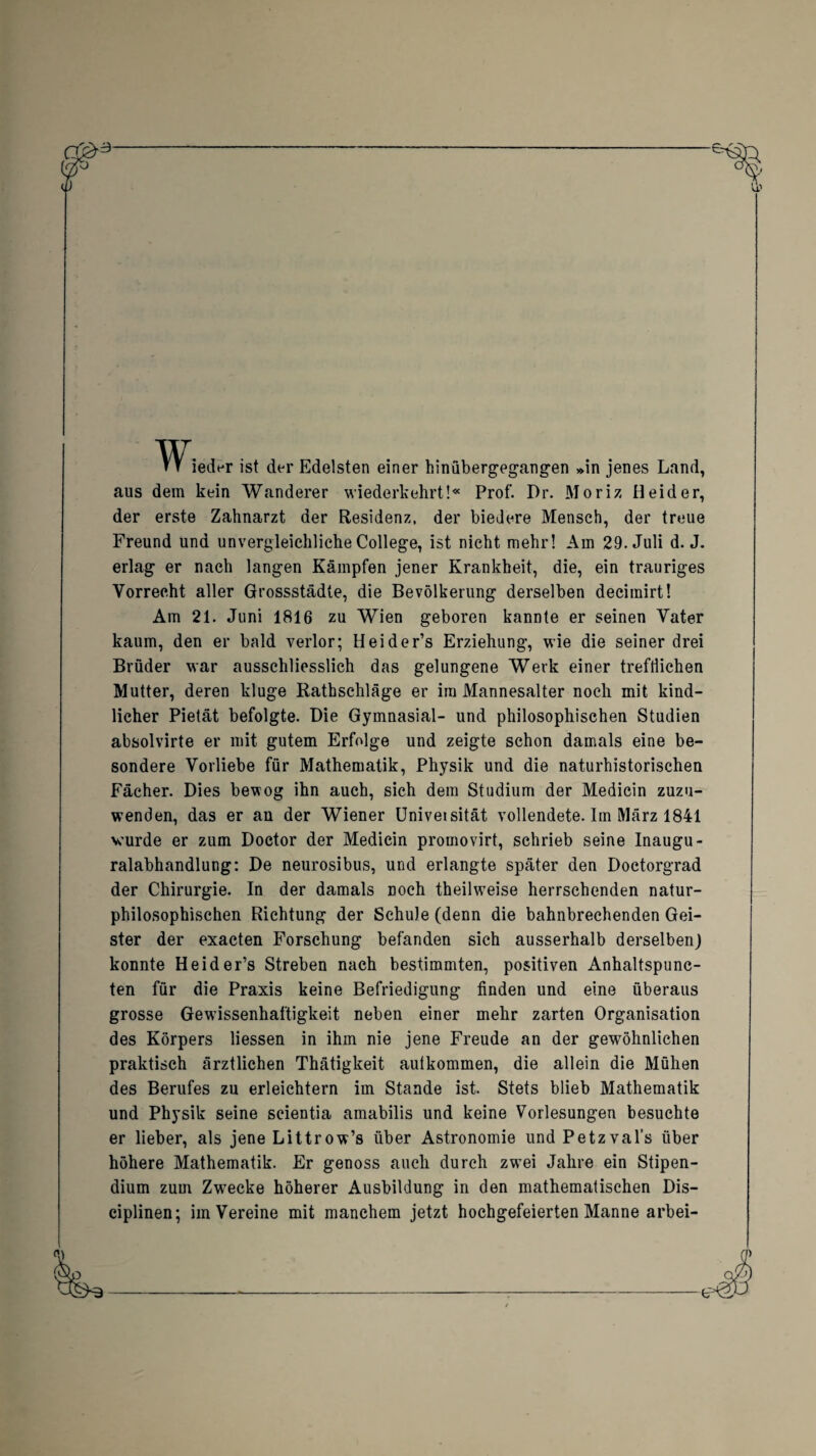 Tr ieder ist der Edelsten einer hinübergegangen »in jenes Land, aus dem kein Wanderer wiederkehrt!« Prof. Dr. Moriz Beider, der erste Zahnarzt der Residenz, der biedere Mensch, der treue Freund und unvergleichliche College, ist nicht mehr! Am 29. Juli d. J. erlag er nach langen Kämpfen jener Krankheit, die, ein trauriges Vorrecht aller Grossstädte, die Bevölkerung derselben decimirt! Am 21. Juni 1816 zu Wien geboren kannte er seinen Vater kaum, den er bald verlor; Heider’s Erziehung, wie die seiner drei Brüder war ausschliesslich das gelungene Werk einer trefflichen Mutter, deren kluge Rathschläge er im Mannesalter noch mit kind¬ licher Pietät befolgte. Die Gymnasial- und philosophischen Studien absolvirte er mit gutem Erfolge und zeigte schon damals eine be¬ sondere Vorliebe für Mathematik, Physik und die naturhistorischen Fächer. Dies bewog ihn auch, sich dem Studium der Medicin zuzu- wenden, das er an der Wiener LJniveisität vollendete. Im März 1841 wurde er zum Doctor der Medicin promovirt, schrieb seine Inaugu- ralabhandlung: De neurosibus, und erlangte später den Doctorgrad der Chirurgie. In der damals noch theilweise herrschenden natur¬ philosophischen Riehtung der Schule (denn die bahnbrechenden Gei¬ ster der exacten Forschung befanden sich ausserhalb derselben) konnte Heider’s Streben nach bestimmten, positiven Anhaltspunc- ten für die Praxis keine Befriedigung finden und eine überaus grosse Gewissenhaftigkeit neben einer mehr zarten Organisation des Körpers Hessen in ihm nie jene Freude an der gewöhnlichen praktisch ärztlichen Thätigkeit autkommen, die allein die Mühen des Berufes zu erleichtern im Stande ist. Stets blieb Mathematik und Physik seine seientia amabilis und keine Vorlesungen besuchte er lieber, als jene Littrow’s über Astronomie und Petzval’s über höhere Mathematik. Er genoss auch durch zwTei Jahre ein Stipen¬ dium zum Zwecke höherer Ausbildung in den mathematischen Dis- ciplinen; im Vereine mit manchem jetzt hochgefeierten Manne anbei-