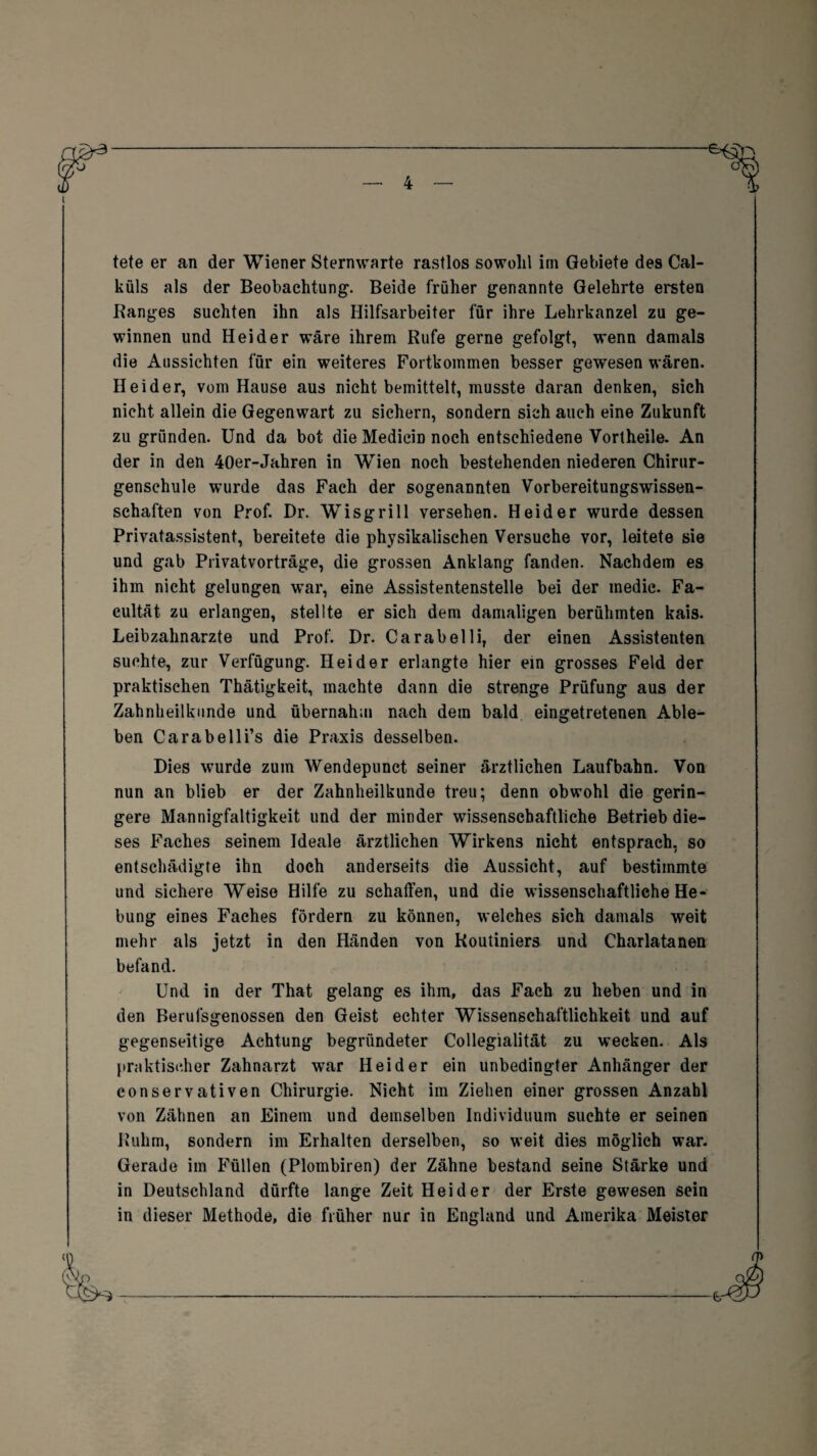 ■e — 4 — tete er an der Wiener Sternwarte rastlos sowohl im Gebiete des Cal- küls als der Beobachtung. Beide früher genannte Gelehrte ersten Ranges suchten ihn als Hilfsarbeiter für ihre Lehrkanzel zu ge¬ winnen und Heider wäre ihrem Rufe gerne gefolgt, wenn damals die Aussichten für ein weiteres Fortkommen besser gewesen wären. Heider, vom Hause aus nicht bemittelt, musste daran denken, sich nicht allein die Gegenwart zu sichern, sondern sich auch eine Zukunft zu gründen. Und da bot die Medicin noch entschiedene Vortheile. An der in den 40er-Jahren in Wien noch bestehenden niederen Chirur¬ genschule wurde das Fach der sogenannten Vorbereitungswissen- sehaften von Prof. Dr. Wisgrill versehen. Heider wurde dessen Privatassistent, bereitete die physikalischen Versuche vor, leitete sie und gab Privatvorträge, die grossen Anklang fanden. Nachdem es ihm nicht gelungen war, eine Assistentenstelle bei der medic. Fa- cultät zu erlangen, stellte er sich dem damaligen berühmten kais. Leibzahnarzte und Prof. Dr. Carabelli, der einen Assistenten suchte, zur Verfügung. Heider erlangte hier ein grosses Feld der praktischen Thätigkeit, machte dann die strenge Prüfung aus der Zahnheilknnde und übernahm nach dem bald eingetretenen Able¬ ben Carabelli’s die Praxis desselben. Dies wurde zum Wendepunct seiner ärztlichen Laufbahn. Von nun an blieb er der Zahnheilkunde treu; denn obwohl die gerin¬ gere Mannigfaltigkeit und der minder wissenschaftliche Betrieb die¬ ses Faches seinem Ideale ärztlichen Wirkens nicht entsprach, so entschädigte ihn doch anderseits die Aussicht, auf bestimmte und sichere Weise Hilfe zu schaffen, und die wissenschaftliche He¬ bung eines Faches fördern zu können, welches sich damals weit mehr als jetzt in den Händen von Routiniers und Charlatanen befand. Und in der That gelang es ihm, das Fach zu heben und in den Berufsgenossen den Geist echter Wissenschaftlichkeit und auf gegenseitige Achtung begründeter Collegialität zu wecken. Als praktischer Zahnarzt war Heider ein unbedingter Anhänger der conservativen Chirurgie. Nicht im Ziehen einer grossen Anzahl von Zähnen an Einem und demselben Individuum suchte er seinen Ruhm, sondern im Erhalten derselben, so weit dies möglich war. Gerade im Füllen (Plombiren) der Zähne bestand seine Stärke und in Deutschland dürfte lange Zeit Heider der Erste gewesen sein in dieser Methode, die früher nur in England und Amerika Meister e