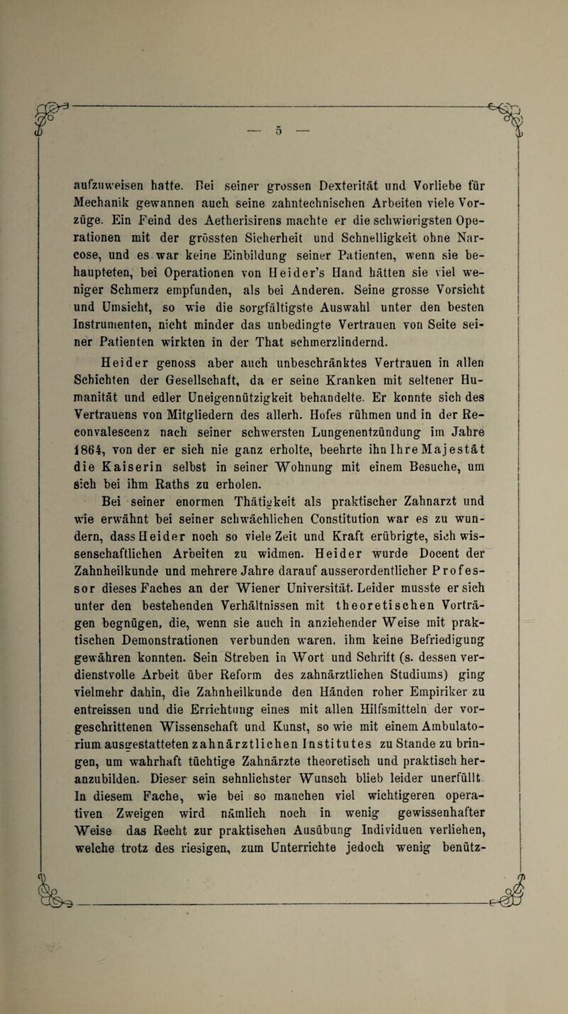 aufzuweisen hatte. Hei seiner grossen Dexterität und Vorliebe für Mechanik gewannen auch seine zahntechnischen Arbeiten viele Vor¬ züge. Ein Feind des Aetherisirens machte er die schwierigsten Ope¬ rationen mit der grössten Sicherheit und Schnelligkeit ohne Nar- cose, und es war keine Einbildung seiner Patienten, wenn sie be¬ haupteten, bei Operationen von Heider’s Hand hätten sie viel we¬ niger Schmerz empfunden, als bei Anderen. Seine grosse Vorsicht und Umsicht, so wie die sorgfältigste Auswahl unter den besten Instrumenten, nicht minder das unbedingte Vertrauen von Seite sei¬ ner Patienten wirkten in der That schmerzlindernd. Heider genoss aber auch unbeschränktes Vertrauen in allen Schichten der Gesellschaft, da er seine Kranken mit seltener Hu¬ manität und edler Uneigennützigkeit behandelte. Er konnte sich des Vertrauens von Mitgliedern des allerh. Hofes rühmen und in der Re- convalescenz nach seiner schwersten Lungenentzündung im Jahre 1864, von der er sieh nie ganz erholte, beehrte ihn Ihre Majestät die Kaiserin selbst in seiner Wohnung mit einem Besuche, um sich bei ihm Raths zu erholen. Bei seiner enormen Thäti^keit als praktischer Zahnarzt und wie erwähnt bei seiner schwächlichen Constitution war es zu wun¬ dern, dass Heider noch so viele Zeit und Kraft erübrigte, sich wis¬ senschaftlichen Arbeiten zu widmen. Heider wurde Docent der Zahnheilkunde und mehrere Jahre darauf ausserordentlicher Profes¬ sor dieses Faches an der Wiener Universität. Leider musste ersieh unter den bestehenden Verhältnissen mit theoretischen Vorträ¬ gen begnügen, die, wenn sie auch in anziehender Weise mit prak¬ tischen Demonstrationen verbunden waren, ihm keine Befriedigung gewähren konnten. Sein Streben in Wort und Schrift (s. dessen ver¬ dienstvolle Arbeit über Reform des zahnärztlichen Studiums) ging vielmehr dahin, die Zahnheilkunde den Händen roher Empiriker zu entreissen und die Errichtung eines mit allen Hilfsmitteln der vor¬ geschrittenen Wissenschaft und Kunst, so wie mit einem Ambulato¬ rium ausgestatteten zahnärztlichen Institutes zu Stande zu brin¬ gen, um wahrhaft tüchtige Zahnärzte theoretisch und praktisch her¬ anzubilden. Dieser sein sehnlichster Wunsch blieb leider unerfüllt In diesem Fache, wie bei so manchen viel wichtigeren opera¬ tiven Zweigen wird nämlich noch in wenig gewissenhafter Weise das Recht zur praktischen Ausübung Individuen verliehen, welche trotz des riesigen, zum Unterrichte jedoch wenig benütz-