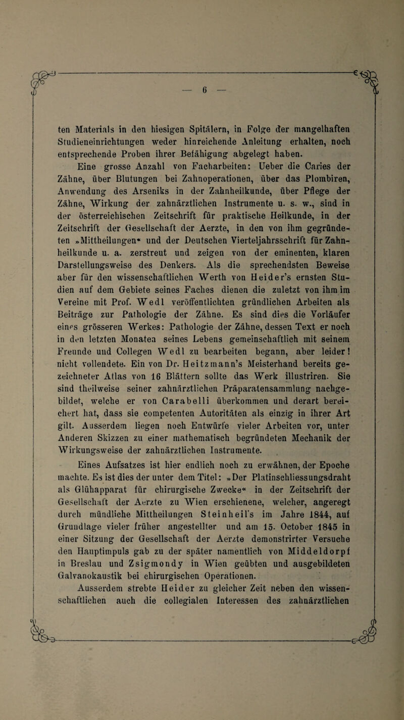 ten Materials in den hiesigen Spitälern, in Folge der mangelhaften Studieneinrichtungen weder hinreichende Anleitung erhalten, noch entsprechende Proben ihrer Befähigung abgelegt haben. Eine grosse Anzahl von Facharbeiten: Ueber die Caries der Zähne, über Blutungen bei Zahnoperationen, über das Plombiren, Anwendung des Arseniks in der Zahnheilkunde, über Pflege der Zähne, Wirkung der zahnärztlichen Instrumente u. s. w., sind in der Österreichischen Zeitschrift für praktische Heilkunde, in der Zeitschrift der Gesellschaft der Aerzte, in den von ihm gegründe¬ ten »Mittheilungen« und der Deutschen Vierteljahrsschrift für Zahn¬ heilkunde u. a. zerstreut und zeigen von der eminenten, klaren Darstellungsweise des Denkers. Als die sprechendsten Beweise aber für den wissenschaftlichen Werth von Heider’s ernsten Stu¬ dien auf dein Gebiete seines Faches dienen die zuletzt von ihm im Vereine mit Prof. Wedl veröffentlichten gründlichen Arbeiten als Beiträge zur Pathologie der Zähne. Es sind dies die Vorläufer eines grösseren Werkes: Pathologie der Zähne, dessen Text er noch in den letzten Monaten seines Lebens gemeinschaftlich mit seinem Freunde und Collegen Wedl zu bearbeiten begann, aber leider! nicht vollendete. Ein von Dr. Heitzinann’s Meisterhand bereits ge¬ zeichneter Atlas von 16 Blättern sollte das Werk illustriren. Sie sind theilweise seiner zahnärztlichen Präparatensammlung nachge¬ bildet, welche er von Carabelli überkommen und derart berei¬ chert hat, dass sie competenten Autoritäten als einzig in ihrer Art gilt. Ausserdem liegen noch Entwürfe vieler Arbeiten vor, unter Anderen Skizzen zu einer mathematisch begründeten Mechanik der Wirkungsweise der zahnärztlichen Instrumente. Eines Aufsatzes ist hier endlich noch zu erwähnen, der Epoche machte. Es ist dies der unter dem Titel: »Der Platinschliessungsdraht als Glühapparat für chirurgische Zwecke« in der Zeitschrift der Gesellschaft der Aerzte zu Wien erschienene, welcher, angeregt durch mündliche Mittheilungen Steinheil’s im Jahre 1844, auf Grundlage vieler früher angestellter und am 15- October 1845 in einer Sitzung der Gesellschaft der Aerzte demonstrirter Versuche den Hauptimpuls gab zu der später namentlich von Middeldorpf in Breslau und Zsigmondy in Wien geübten und ausgebildeten Galvanokaustik bei chirurgischen Operationen. Ausserdem strebte Beider zu gleicher Zeit neben den wissen¬ schaftlichen auch die collegialen Interessen des zahnärztlichen