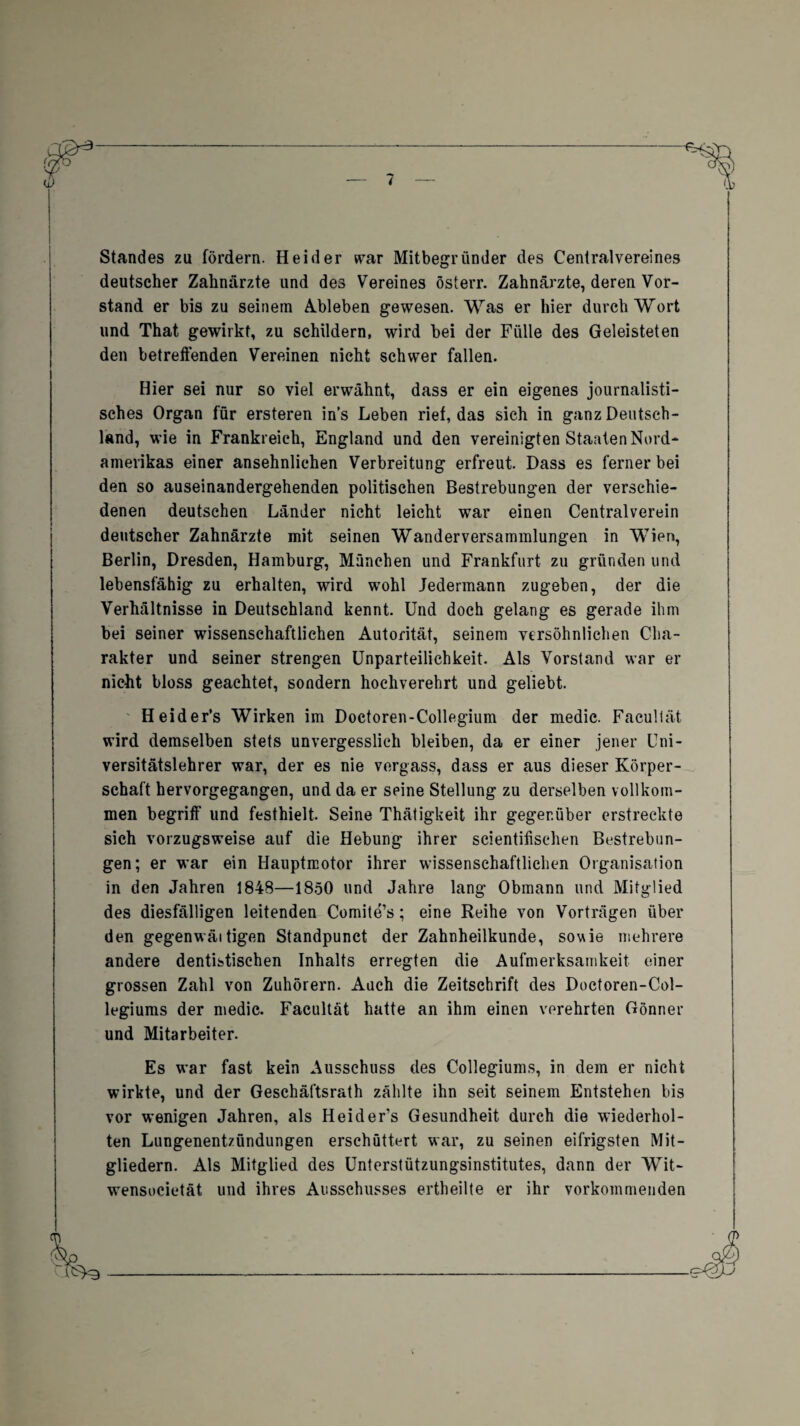 Standes zu fördern. Heid er war Mitbegründer des Centralvereines deutscher Zahnärzte und des Vereines österr. Zahnärzte, deren Vor¬ stand er bis zu seinem Ableben gewesen. Was er hier durch Wort und That gewirkt, zu schildern, wird bei der Fülle des Geleisteten den betreffenden Vereinen nicht schwer fallen. Hier sei nur so viel erwähnt, dass er ein eigenes journalisti¬ sches Organ für ersteren ins Leben rief, das sich in ganz Deutsch¬ land, wie in Frankreich, England und den vereinigten Staaten Nord¬ amerikas einer ansehnlichen Verbreitung erfreut. Dass es ferner bei den so auseinandergehenden politischen Bestrebungen der verschie¬ denen deutschen Länder nicht leicht war einen Centralverein deutscher Zahnärzte mit seinen Wanderversammlungen in Wien, Berlin, Dresden, Hamburg, München und Frankfurt zu gründen und lebensfähig zu erhalten, wird wohl Jedermann zugeben, der die Verhältnisse in Deutschland kennt. Und doch gelang es gerade ihm bei seiner wissenschaftlichen Autorität, seinem versöhnlichen Cha¬ rakter und seiner strengen Unparteilichkeit. Als Vorstand war er nicht bloss geachtet, sondern hochverehrt und geliebt. Heider’s Wirken im Doctoren-Collegium der medic. Facultät wird demselben stets unvergesslich bleiben, da er einer jener Uni¬ versitätslehrer war, der es nie vergass, dass er aus dieser Körper¬ schaft hervorgegangen, und da er seine Stellung zu derselben vollkom¬ men begriff und festhielt. Seine Thätigkeit ihr gegenüber erstreckte sich vorzugsweise auf die Hebung ihrer scientifischen Bestrebun¬ gen; er war ein Hauptmotor ihrer wissenschaftlichen Organisation in den Jahren 1848—1850 und Jahre lang Obmann und Mitglied des diesfälligen leitenden Comite’s; eine Reihe von Vorträgen über den gegenwäitigen Standpunct der Zahnheilkunde, sowie mehrere andere dentistischen Inhalts erregten die Aufmerksamkeit einer grossen Zahl von Zuhörern. Auch die Zeitschrift des Doctoren-Col- legiums der medic. Facultät hatte an ihm einen verehrten Gönner und Mitarbeiter. Es war fast kein Ausschuss des Collegiums, in dem er nicht wirkte, und der Geschäftsrath zählte ihn seit seinem Entstehen bis vor wenigen Jahren, als Heider’s Gesundheit durch die wiederhol¬ ten Lungenentzündungen erschüttert war, zu seinen eifrigsten Mit¬ gliedern. Als Mitglied des Unterstützungsinstitutes, dann der Wit- wensocietät und ihres Ausschusses ertheilte er ihr vorkommenden