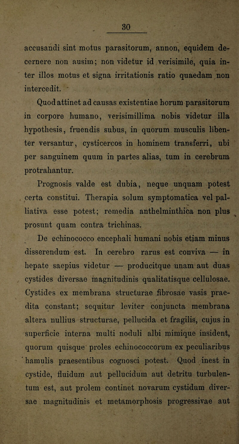 accusandi sint motus parasitorum, annon, equidem de- * ' v cernere non ausim; non videtur id verisimile, quia in¬ ter illos motus et signa irritationis ratio quaedam non intercedit. ~ Quod attinet ad causas existentiae horum parasitorum in corpore humano, verisimillima nobis videtur illa hypothesis, fruendis subus, in quorum musculis liben¬ ter versantur, cysticercos in hominem transferri, ubi per sanguinem quum in partes alias, tum in cerebrum protrahantur. Prognosis valde est dubia, neque unquam potest , certa constitui. Therapia solum symptomatica vel pal- liativa esse potest; remedia anthelminthica non plus prosunt quam contra trichinas. De echinococco encephali humani nobis etiam minus * disserendum est. In cerebro rarus est conviva — in hepate saepius videtur — producitque unam aut duas cystides diversae magnitudinis qualitatisque cellulosae. Cystides ex membrana structurae fibrosae vasis prae¬ dita constant; sequitur leviter conjuncta membrana altera nullius structurae, pellucida et fragilis, cujus in superficie interna multi noduli albi mimique insident, quorum quisque proles echinococcorum ex peculiaribus hamulis praesentibus cognosci potest. Quod inest in cystide, fluidum aut pellucidum aut detritu turbulen¬ tum est, aut prolem continet novarum cystidum diver¬ sae magnitudinis et metamorphosis progressivae aut