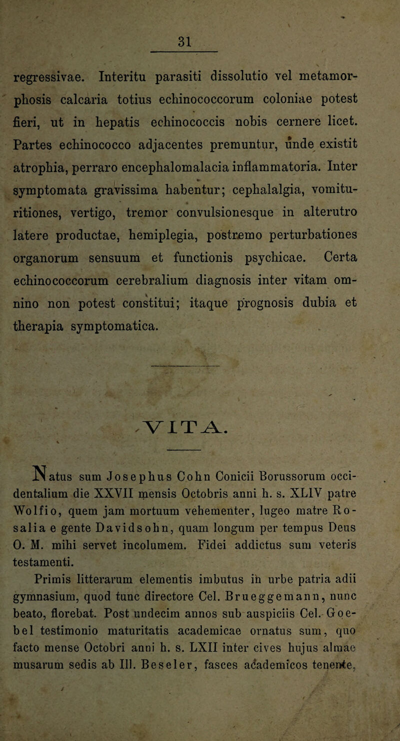 regressivae. Interitu parasiti dissolutio vel metamor¬ phosis calcaria totius echinococcorum coloniae potest fieri, ut in hepatis echinococcis nohis cernere licet. Partes echinococco adjacentes premuntur, unde existit atrophia, perraro encephalomalacia inflammatoria. Inter i * symptomata gravissima habentur; cephalalgia, vomitu- ritiones, vertigo, tremor convulsionesque in alterutro latere productae, hemiplegia, postremo perturbationes organorum sensuum et functionis psychicae. Certa echinococcorum cerebralium diagnosis inter vitam om¬ nino non potest constitui; itaque prognosis dubia et therapia symptomatica. .VITA. 1M atus sum Josephns Cohn Conicii Borussorum occi¬ dentalium die XXVII mensis Octobris anni h. s. XL1V patre Wolfio, quem jam mortuum vehementer, lugeo matre Ro- salia e gente Davidsohn, quam longum per tempus Deus 0. M. mihi servet incolumem. Fidei addictus sum veteris testamenti. Primis litterarum elementis imbutus ih urbe patria adii gymnasium, quod tunc directore Cei. Brueggemann, nunc beato, florebat. Post undecim annos sub auspiciis Cei. Goe- bel testimonio maturitatis academicae ornatus sum, quo facto mense Octobri anni h. s. LXII inter cives hujus almae musarum sedis ab 111. Beseler, fasces adademicos tenente, /