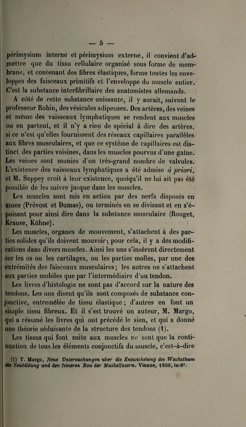 périmysium interne et périmysium externe, il convient d’ad- jnellre que du tissu cellulaire organisé sous forme de mem^ brane, et contenant des tîbi’es élastiques, forme toutes les enve¬ loppes des faisceaux primitifs et l’enveloppe du muscle entier» C’est la substance interfibrillaire des anatomistes allemands. A côté de cette substance unissante, il y aurait, suivant le professeur Robin, des vésicules adipeuses. Des artères, des veines et même des vaisseaux lymphatiques se rendent aux muscles ou en partent, et il n’y a rien de spécial à dire des artères, si ce n’est qu’elles fournissent des réseaux capillaires parallèles aux fibres musculaires, et que ce système de capillaires est dis¬ tinct des parties voisines, dans les muscles pourvus d’une gaine» Les veines sont munies d’un très-grand nombre de valvules. L’existence des vaisseaux lymphatiques a été admise à priori, et M. Sappey croit à leur existence, quoiqu’il ne lui ait pas été possible de les suivre jusque dans les muscles. Les muscles sont mis en action par des nerfs disposés en anses (Prévost et Dumas), ou terminés en se divisant et en s’é¬ puisant pour ainsi dire dans la substance musculaire (Rouget, Krause, Kühne). Les muscles, organes de mouvement, s’attachent à des par¬ ties solides qu’ils doivent mouvoir-, pour cela, il y a des modifi¬ cations dans divers muscles. Ainsi les uns s’insèrent directement sur les os ou les cartilages, ou les parties molles, par une des extrémités des faisceaux musculaires; les autres ne s’attachent aux parties mobiles que par l’intermédiaire d’un tendon. Les livres d’histologie ne sont pas d’accord sur la nature des tendons. Les uns disent qu’ils sont composés de substance con¬ jonctive, entremêlée de tissu élastique ; d’autres en font un simple tissu fibreux. Et il s’est trouvé un auteur, M. Margo, qui a résumé les livres qui ont précédé le sien, et qui a donné une théorie séduisante de la structure des tendons (1). Les tissus qui font suite aux muscles ne sont que la conti¬ nuation de tous.les éléments conjonctifs du muscle, c’est-à-dire (1) T. Margo, Newe Untersuchungen nier die Entmekelung des Waehsthum die Neubildung md den feineren Bau der Muskelfasern. Vienne, 1859, in-8°.