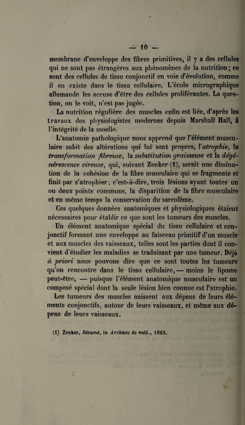 — 10 — membrane d’enveloppe des fibres primitives, il y a des cellules qui ne sont pas étrangères aux phénomènes de la nutrition ; ce sont des cellules de tissu conjonctif en voie d’évolution, comme il en existe dans le tissu cellulaire. F/école micrographique allemande les accuse d’êire des cellules proliférantes. La ques¬ tion, on le voit, n’est pas jugée. La nutrition régulière des muscles enfin est liée, d’après les travaux des physiologistes modernes depuis Marshall Hall, à l’intégrité de la moelle. L’anatomie pathologique nous apprend que l’élément muscu¬ laire subit des altérations qui lui- sont propres, Yatropkie, la transformation fibreuse, la substitution graisseuse et la dégé¬ nérescence cireuse, qui, suivant Zenker (1), serait une diminu¬ tion de la cohésion de la fibre musculaire qui se fragmente et finit par s’atrophier; c’est-à-dire, trois lésions ayant toutes un ou deux points communs, la disparition de la fibre musculaire et en môme temps la conservation du sarcolème. Ces quelques données anatomiques et physiologiques étaient nécessaires pour établir ce que sont les tumeurs des muscles. Un élément anatomique spécial du tissu cellulaire et con¬ jonctif formant une enveloppe au faisceau primitif d’un muscle et aux muscles des vaisseaux, telles sont les parties dont il con¬ vient d’étudier les maladies se traduisant par une tumeur. Déjà à priori nous pouvons dire que ce sont toutes les tumeurs qu’on rencontre dans le tissu cellulaire,— moins le lipome peut-être, — puisque l’élément anatomique musculaire est un composé spécial dont la seule lésion bien connue est l’atrophie. Les tumeurs des muscles naissent aux dépens de leurs élé¬ ments conjonctifs, autour de leurs vaisseaux, et même aux dé¬ pens de leurs vaisseaux.