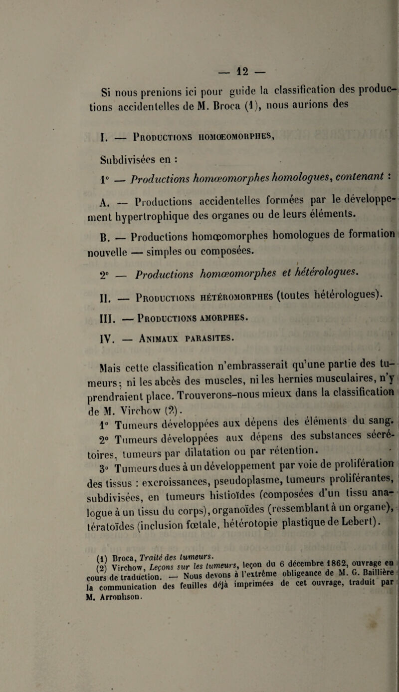 Si nous prenions ici pour guide la classification des produc¬ tions accidentelles de M. Broca (1), nous aurions des I. — Productions homcbomorphes, Subdivisées en : 1»_Productions homœomorphes homologues^ contenant : A. — Productions accidentelles formées par le développe¬ ment hypertrophique des organes ou de leurs éléments. B. — Productions homcpomorphes homologues de formation nouvelle — simples ou composées. — Productions homœomorphes et hétérologues, II. _ Productions hétéromorphes (toutes hétérologues). III. — Productions amorphes. IV. — Animaux parasites. Mais cette classification n’embrasserait qu’une partie des tu¬ meurs-, ni les abcès des muscles, ni les hernies musculaires, n’y prendraient place. Trouverons-nous mieux dans la classification de M. Virchow (2). 1® Tumeurs développées aux dépens des éléments du sang. 2® Tumeurs développées aux dépens des substances sécré¬ toires, tumeurs par dilatation ou par rétention. 3® Tumeursduesàundéveloppement par voie de prolifération des tissus : excroissances, pseudoplasme, tumeurs^ proliférantes, subdivisées, en tumeurs histioides (composées d’un tissu ana¬ logue à un tissu du corps),organoïdes (ressemblantà un organe), tératoïdes (inclusion fœtale, hétérotopie plastique de Lebert). (1) ’Htocü, Traité des tumeurs. (2) Virchow, Leçons sur tes tumeurs, leçon du 6 décembre 1862, ouvrege en cours de iraddclion. - Nous devons à l’eitréme obligeance de M G Baillière la communication des feuilles déjà imprimées de cet ouvrage, traduit par M. Arronhson.