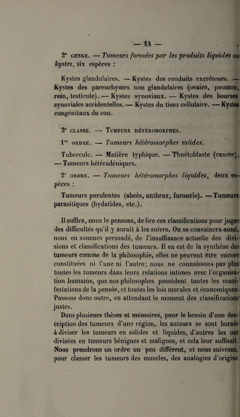 — IA — . . 2* GENRE. — Tumeurs formées par les produits liquides ou kystes, six espèces : Kystes glandulaires. — Kysles des conduits excréteurs. — Kystes des parenchymes non glandulaires (ovaire, poumon, rein, testicule). — Kystes synoviaux. — Kystes des bourses synoviales accidentelles.— Kystes du tissu cellulaire. — Kystes congénitaux du cou. 2“ CLASSE. — Tumeurs hétéromorphes. 1®' ORDRE. — Tumeurs hétéromorphes solides. Tubercule. — Matière typhique. — Thnétoblaste (cancer). — Tumeurs hétéradéniques. 2® ORDRE. — Tumeurs hétéromorphes liquides^ deux es¬ pèces : Tumeurs purulentes (abcès, anthrax, furoncle). —Tumeurs parasitiques (hydatides, etc.). Il suffira, nous le pensons, de lire ces classifications pour juger des difficultés qu’il y aurait à les suivre. On se convaincra aussi, nous en sommes persuadé, de l’insuffisance actuelle des divi¬ sions et classifications des tumeurs. Il en est de la synthèse deS' tumeurs comme de la philosophie, elles ne peuvent être encore* constituées ni l’une ni l’autre; nous ne connaissons pas plus toutes les tumeurs dans leurs relations intimes avec l’organisa¬ tion humaine, que nos philosophes possèdent toutes les mani¬ festations de la pensée, et toutes les lois morales et économiques. Passons donc outre, en attendant le moment des classificatiom' justes. Dans plusieurs thèses et mémoires, pour le besoin d’une des¬ cription des tumeurs d’une région, les auteurs se sont bornés à diviser les tumeurs en solides et liquides, d’autres les ont divisées en tumeurs bénignes et malignes, et cela leur suffisait. Nous prendrons un ordre un peu différent, et nous suivrons, pour classer les tumeurs des muscles, des analogies d’origine