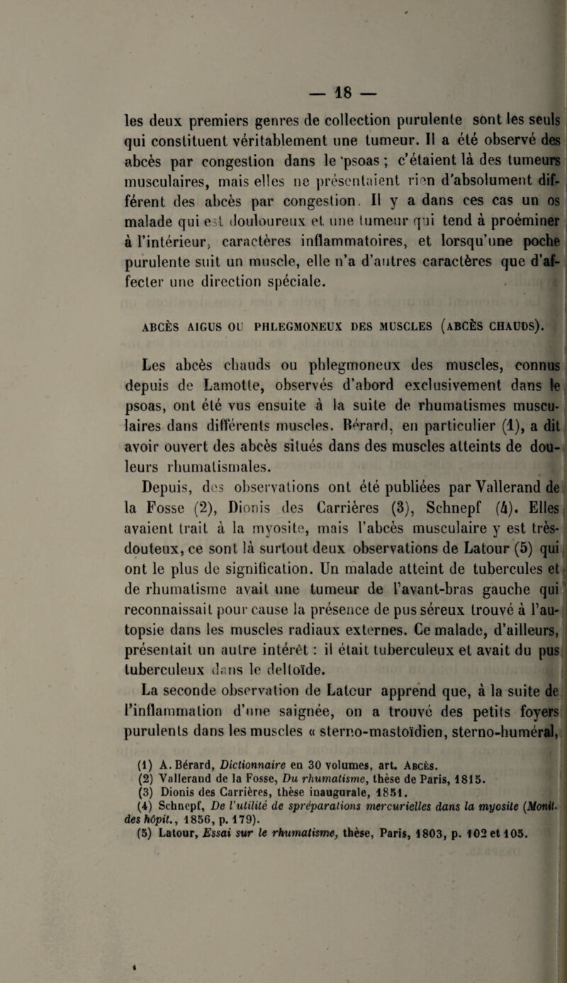 les deux premiers genres de collection purulente sont les seuls qui constituent véritablement une tumeur. Il a été observé des abcès par congestion dans le ‘psoas ; c’étaient là des tumeurs musculaires, mais elles ne ])réscntaienl rien d’absolument dif¬ férent des abcès par congestion, H y a dans ces cas un os malade qui est douloureux et une tumeur qui tend à proéminer à l’intérieur, caractères inflammatoires, et lorsqu’une poche purulente suit un muscle, elle n’a d’autres caractères que d’af¬ fecter une direction spéciale. ABCÈS AIGUS ou PHLEGMONEUX DES MUSCLES (ABCÈS CHAUDS). Les abcès chauds ou phlegmoneux des muscles, connus depuis de Lamotte, observés d’abord exclusivement dans le psoas, ont été vus ensuite à la suite de rhumatismes muscu¬ laires dans différents muscles. Bérard, en particulier (1), a dit avoir ouvert des abcès situés dans des muscles atteints de dou¬ leurs rhumatismales. Depuis, des observations ont été publiées par Vallerand de la Fosse (2), Dionis des Carrières (3), Schnepf (à). Elles avaient trait à la myosite, mais l’abcès musculaire y est très- dçuteux, ce sont là surtout deux observations de Latour (5) qui ont le plus de signification. Un malade atteint de tubercules et- de rhumatisme avait une tumeur de l’avant-bras gauche qui ’ reconnaissait pour cause la présence de pus séreux trouvé à l’au¬ topsie dans les muscles radiaux externes. Ce malade, d’ailleurs, présentait un autre intérêt : il était tuberculeux et avait du pus tuberculeux dans le deltoïde. La seconde observation de Latour apprend que, à la suite de l’inflammation d’une saignée, on a trouvé des petits foyers purulents dans les muscles « sterno-mastoïdien, sterno-huméral, (1) A. Bérard, Dictionnaire en 30 volumes, art. Abcès. (2) Vallerand de la Fosse, Du rhumatisme, thèse de Paris, 1815. (3) Dionis des Carrières, thèse inaugurale, 18.51. (4) Schnepf, De l'utilité de spréparalions mercurielles dans la myosite (MoniU des kôpit., 1856, p. 179). (5) Latour, Essai sur le rhumatisme, thèse, Paris, 1803, p. 102 et 105.