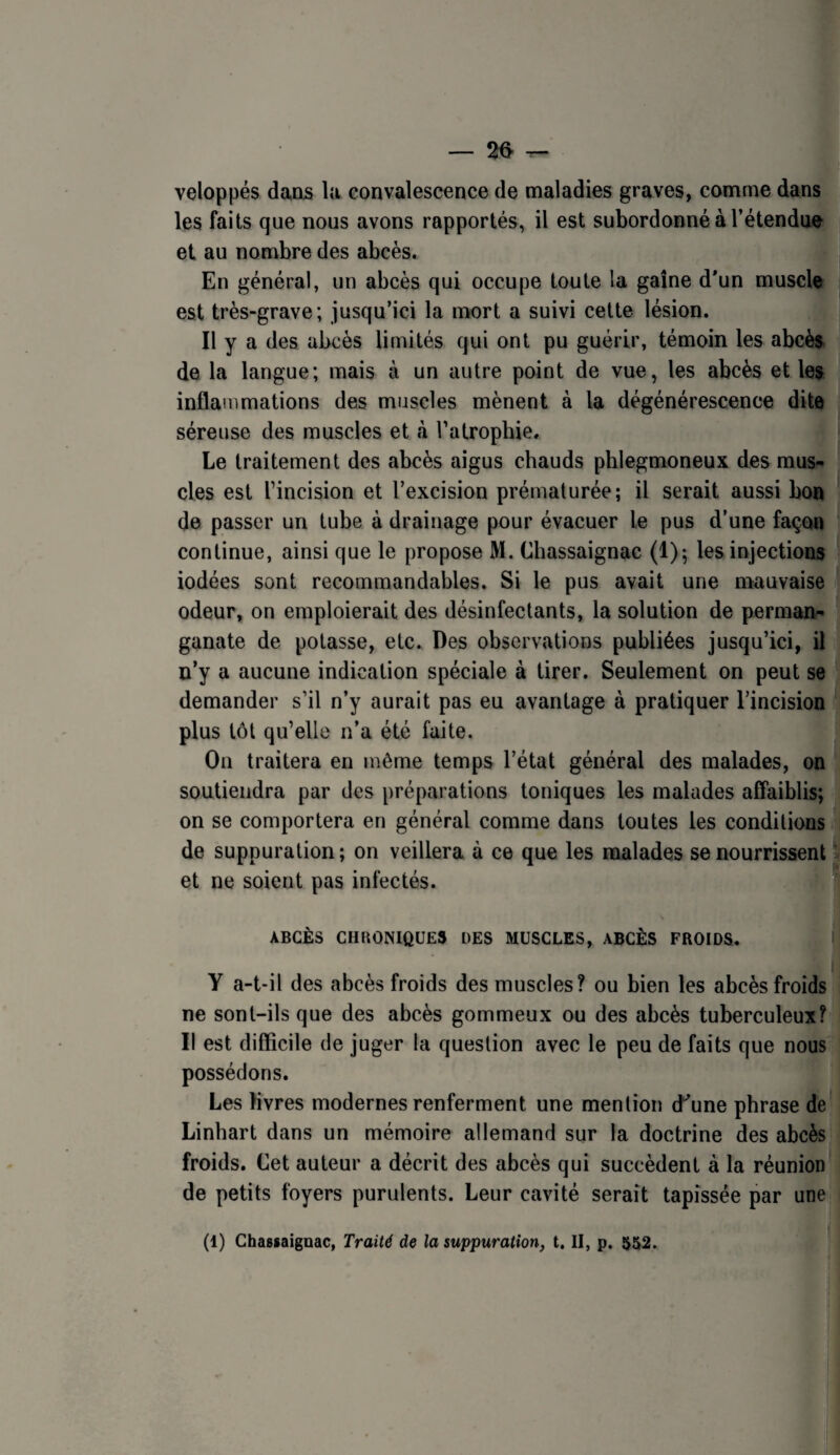 — 26- ^ veloppés dans la convalescence de maladies graves, comme dansM les faits que nous avons rapportés, il est subordonné à l’étendue et au nombre des abcès. En général, un abcès qui occupe toute la gaine d'un muscle ^ est très-grave; jusqu’ici la mort a suivi cette lésion. Il y a des abcès limités qui ont pu guérir, témoin les abcès de la langue; mais à un autre point de vue, les abcès et les inflammations des muscles mènent à la dégénérescence dite séreuse des muscles et à l’atrophie. Le traitement des abcès aigus chauds phlegmoneux des mus¬ cles est l’incision et l’excision prématurée; il serait aussi bon de passer un tube à drainage pour évacuer le pus d’une façon continue, ainsi que le propose M. Chassaignac (1); les injections iodées sont recommandables. Si le pus avait une mauvaise odeur, on emploierait des désinfectants, la solution de perman- ® ganate de potasse, etc. Des observations publiées jusqu’ici, il n’y a aucune indication spéciale à tirer. Seulement on peut se demander s’il n’y aurait pas eu avantage à pratiquer l’incision plus tôt qu’elle n’a été faite. On traitera en même temps l’état général des malades, on soutiendra par des préparations toniques les malades affaiblis; on se comportera en général comme dans toutes les conditions de suppuration; on veillera à ce que les malades se nourrissent ^ et ne soient pas infectés. ABCÈS CHKONIQUES DES MUSCLES, ABCÈS FROIDS. ‘ ( Y a-t-il des abcès froids des muscles? ou bien les abcès froids ne sont-ils que des abcès gommeux ou des abcès tuberculeux? Il est difficile de juger la question avec le peu de faits que nous possédons. Les livres modernes renferment une mention d'une phrase de Linbart dans un mémoire allemand sur la doctrine des abcès froids. Cet auteur a décrit des abcès qui succèdent à la réunion de petits foyers purulents. Leur cavité serait tapissée par une (1) Ghasjaignac, Traité de la suppuration, t. II, p. 552.