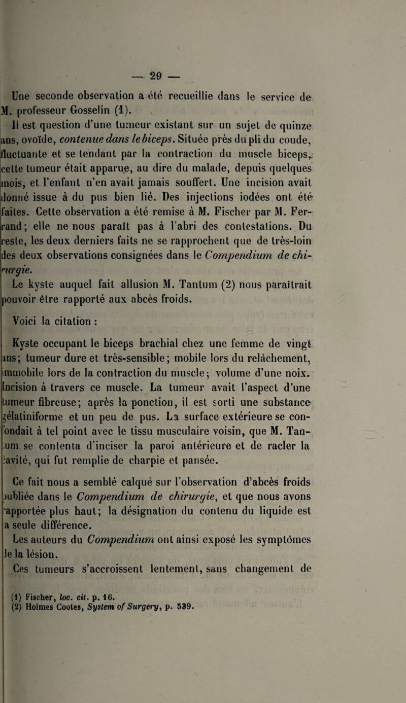 Une seconde observation a été recueillie dans le service de M. professeur Gosselin (1). 11 est question d’une tumeur existant sur un sujet de quinze ans, ovoïde, contenue dans le biceps. Située près du pli du coude, fluctuante et se tendant par la contraction du muscle biceps,, cette tumeur était apparue, au dire du malade, depuis quelques mois, et l’enfant n’en avait jamais souffert. Une incision avait jdonné issue à du pus bien lié. Des injections iodées ont été faites. Cette observation a été remise à M. Fischer par M. Fer¬ rand; elle ne nous paraît pas à l’abri des contestations. Du reste, les deux derniers faits ne se rapprochent que de très-loin des deux observations consignées dans le Compendium de chi- mrgie. Le kyste auquel fait allusion M. Tantum (2) nous paraîtrait pouvoir être rapporté aux abcès froids. Voici la citation : Kyste occupant le biceps brachial chez une femme de vingt ans; tumeur dure et très-sensible; mobile lors du relâchement, immobile lors de la contraction du muscle; volume d’une noix.^ Incision à travers ce muscle. La tumeur avait l’aspect d’une tumeur fibreuse; après la ponction, il est sorti une substance- gélaliniforme et un peu de pus. La surface extérieure se con- ’ondait à tel point avec le tissu musculaire voisin, que M. Tan- .uni se contenta d’inciser la paroi antérieure et de racler la :avité, qui fut remplie de charpie et pansée. Ce fait nous a semblé calqué sur l’observation d’abcès froids jubliée dans le Compendium de chirurgie, et que nous avons 'apportée plus haut; la désignation du contenu du liquide est a seule différence. Les auteurs du Compendium ont ainsi exposé les symptômes le la lésion. ,Ces tumeurs s’accroissent lentement, sans changement de (1) Fischer, Xoc. cit. p. 16. (2) Holmes Codes, System of Surgery, p. 539.