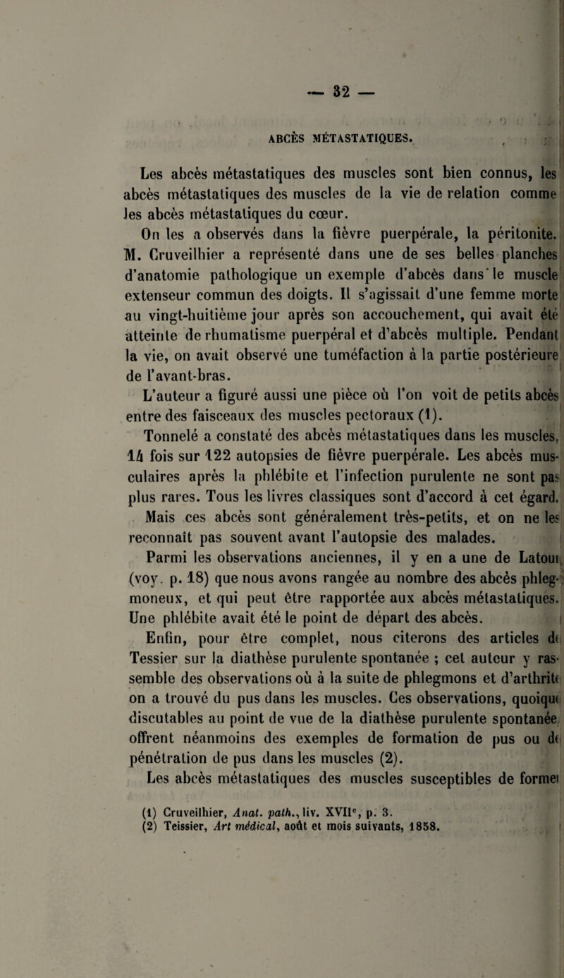 ~ 82 — I f ^ ( ABCÈS MÉTASTATIQUES. Les abcès métastatiques des muscles sont bien connus, les abcès métastatiques des muscles de la vie de relation comme les abcès métastatiques du cœur. On les a observés dans la fièvre puerpérale, la péritonite. M. Cruveilhier a représenté dans une de ses belles planches d’anatomie pathologique un exemple d’abcès dans'le muscle extenseur commun des doigts. Il s’agissait d’une femme morte au vingt-huitième jour après son accouchement, qui avait été atteinte de rhumatisme puerpéral et d’abcès multiple. Pendant la vie, on avait observé une tuméfaction à la partie postérieure de l’avant-bras. L’auteur a figuré aussi une pièce où l’on voit de petits abcès entre des faisceaux des muscles pectoraux (1). Tonnelé a constaté des abcès métastatiques dans les muscles, 14 fois sur 122 autopsies de fièvre puerpérale. Les abcès mus¬ culaires après la phlébite et l’infection purulente ne sont pas plus rares. Tous les livres classiques sont d’accord à cet égard. Mais ces abcès sont généralement très-petits, et on ne les reconnaît pas souvent avant l’autopsie des malades. Parmi les observations anciennes, il y en a une de Latour, (voy, p. 18) que nous avons rangée au nombre des abcès phleg-J moneux, et qui peut être rapportée aux abcès métastatiques. Une phlébite avait été le point de départ des abcès. Enfin, pour être complet, nous citerons des articles dt Tessier sur la diathèse purulente spontanée ; cet auteur y ras¬ semble des observations où à la suite de phlegmons et d’arthritt on a trouvé du pus dans les muscles. Ces observations, quoique discutables au point de vue de la diathèse purulente spontanée, offrent néanmoins des exemples de formation de pus ou dt pénétration de pus dans les muscles (2). Les abcès métastatiques des muscles susceptibles de formel (1) Cruveilhier, Anal. path.^Viv. XVII®, p. 3. (2) Teissier, Art médical^ août et mois suivants, 1858.