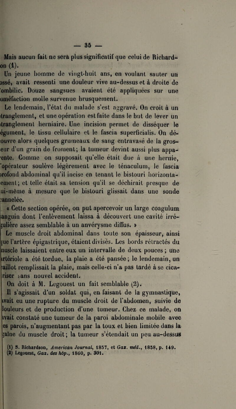 — 36 — Mais aucun fait ne sera plus significatif que celui de Richard^ on (i). Un jeune homme de vingt-huit ans, en voulant sauter un ossé, avait ressenti une douleur vive au-dessus et à droite de ombilic. Douze sangsues avaient été appliquées sur une uméfaction molle survenue hrusquernent. Le lendemain, l’étal du malade s’est aggravé. On croit à un itranglement, et une opération est faite dans le but de lever un îtranglement herniaire. Une incision permet de disséquer le égument, le tissu cellulaire et le fascia superficialis. On dé¬ ouvre alors quelques grumeaux de sang entravasé de la gros- eur d’un grain de froment; la tumeur devint aussi plus appa- ente. Comme on supposait qu’elle était due à une hernie, 'opérateur soulève légèrement avec le ténaculum, le fascia )rofond abdominal qu’il incise en tenant le bistouri horizonta- ement; et telle était sa tension qu’il se déchirait presque de ui-même à mesure que le bistouri glissait dans une sonde cannelée. I « Cette section opérée, on put apercevoir un large coagulum languin dont l’enlèvement laissa à découvert une cavité irré- çulière assez semblable à un anvérysme diffus. » Le muscle droit abdominal dans toute son épaisseur, ainsi jue l’artère épigastrique, étaient divisés. Les bords rétractés du nuscle laissaient entre eux un intervalle de deux pouces ; une irtériole a été tordue, la plaie a été pansée; le lendemain, un îaillot remplissait la plaie, mais celle-ci n’a pas tardé à se cica- riser tans nouvel accident. On doit à M. Legouest un fait semblable (2). Il s’agissait d’un soldat qui, en faisant de la gymnastique, ivait eu une rupture du muscle droit de l'abdomen, suivie de louleurs et de production d’une tumeur. Chez ce malade, on ivait constaté une tumeur de la paroi abdominale mobile avec es parois, n’augmentant pas par la toux et bien limitée dans la jaîne du muscle droit; la tumeur s’étendait un peu au-dessus (1) s. Richardson, American Journal^ 1857, et Gaz. méd.^ 1858, p. 149. (2) Legouest, Gaz, des hôp.y 1860, p. 301.