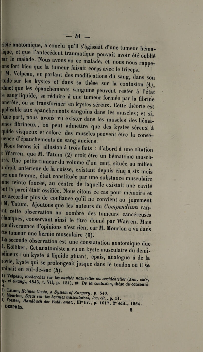 âl - jîiete anatomique, a conclu qu'il s’agissait d’une tumeur héma- aque, et que I antécédent traumatique pouvait avoir été oublié par le malade. Nous avons vu ce malade, et nous nous rappe¬ lons fort bien que la tumeur faisait corps avec le triceps M. Velpeau, en parlant des modifications du sang, dans son ^tude sur les kystes et dans sa thèse sur la coLsion (1) idmet que les epanchements sanguins peuvent rester à l’état le sang liquide, se réduire à une tumeur formée par la fibrine oncrète, ou se transformer en kystes séreux. Cette théorie est pplicable aux épanchements sanguins dans les muscles; et si, une part, nous avons vu exister dans les muscles des héma- )mes fibrineux, on peut admettre que des kystes séreux à quide visqueux et colore des muscles peuvent être la consé- uencc d epanchements de sang anciens. Nous ferons ici allusion à trois faits : d’abord à une citation e Warren, que M. Tatum (2) croit être un hématome muscu- ire. Une petite tumeur du volume d’un œuf, située au milieu I droit antérieur de la cuisse, existant depuis cinq à six mois lez une femme, était constituée par une substance musculaire une teinte foncée, au centre de laquelle existait une cavité )nt la paroi était ossifiée. Nous citons ce cas pour mémoire et confiance qu’il ne convient au jugement ■ M. fatum. Ajoutons que les auteurs du Compendium ran- ■nt cette observation au nombre des tumeurs cancéreuses elaniques, conservant ainsi le titre donné par Warren. Mais tte divergence d’opinions n’est rien, car M. Mourlon a vu dans tte tumeur une hernie musculaire (3). ®®*^ constatation anatomique due 1. Kolliker. Cet anatomiste a vu un kyste musculaire du demi- idineux: un kyste à liquide gluant, épais, analogue à de la loyie, kysie qui se prolongeait jusque dans le tendon où il se nninait en cul-de-sac (A). îi «’““>■««« O» acciimlelles (Am. ohir. ,4^ P* et De la contusion, thèse de concours ?! Coote, a System of Surgery, p. 540. l p les hernies musculairest loc.cil.^ p. ii, ) Forster, Handbuch der Path. anat., III« liv., p. 1017, édit., ISS* DfiSPRÉS. g