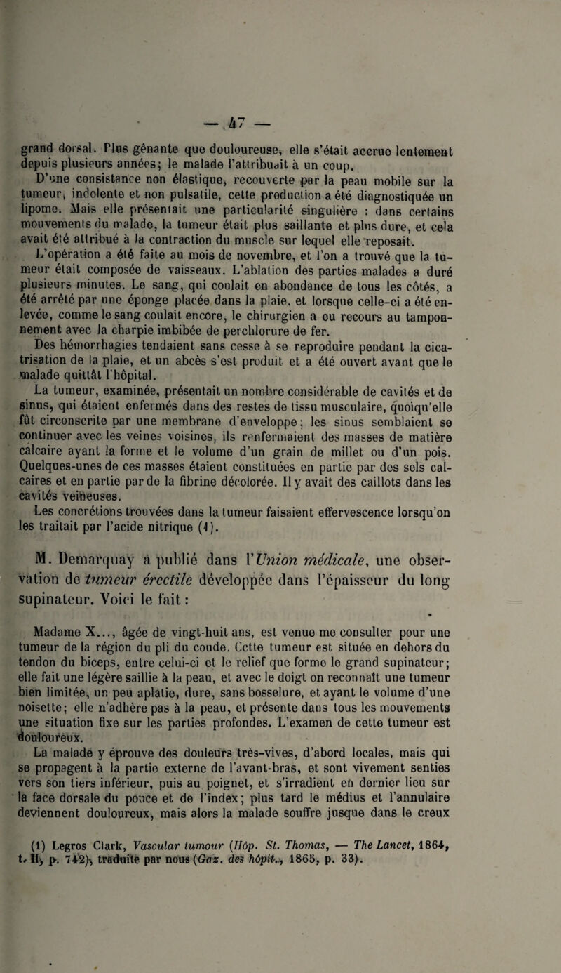 grand dorsal. Fias gênante que douloureuse^ elle s’était accrue lentement depuis plusieurs années; le malade l’attribuait à un coup. D’une consistance non élastique, recouverte par la peau mobile sur la tumeur, indolente et non pulsatile, cette production a été diagnostiquée un lipome. Mais elle présentait une particularité singulière : dans certains mouvements du malade, la tumeur était plus saillante et plus dure, et cela avait été attribué à la contraction du muscle sur lequel elle Teposait. L’opération a été faite au mois de novembre, et l’on a trouvé que la tu¬ meur était composée de vaisseaux. L’ablation des parties malades a duré plusieurs minutes. Le sang, qui coulait en abondance de tous les côtés, a été arrêté par une éponge placée dans la plaie, et lorsque celle-ci a été en¬ levée, comme le sang coulait encore, le chirurgien a eu recours au tampon¬ nement avec la charpie imbibée de perchlorure de fer. Des hémorrhagies tendaient sans cesse à se reproduire pendant la cica¬ trisation de la plaie, et un abcès s’est produit et a été ouvert avant que le malade quittât l’hôpital. La tumeur, examinée, présentait un nombre considérable de cavités et de sinus, qui étaient enfermés dans des restes do tissu musculaire, quoiqu'elle fût circonscrite par une membrane d’enveloppe; les sinus semblaient se continuer avec les veines voisines, ils renfermaient des masses de matière calcaire ayant la forme et le volume d’un grain de millet ou d’un pois. Quelques-unes de ces masses étaient constituées en partie par des sels cal¬ caires et en partie par de la fibrine décolorée. Il y avait des caillots dans les cavités veibeuses. Les concrétions trouvées dans la tumeur faisaient effervescence lorsqu’on les traitait par l’acide nitrique (1). iM. Demarejuay à publié dans Y Union médicale^ une obser- Cvation de tumeur érectile développée dans l’épaisseur du long supinateur. Voici le fait : Madame X..., âgée de vingt-huit ans, est venue me consuller pour une tumeur delà région du pli du coude. Cctle tumeur est située en dehors du tendon du biceps, entre celui-ci et le relief que forme le grand supinateur; elle fait une légère saillie à la peau, et avec le doigt on reconnaît une tumeur bien limitée, un peu aplatie, dure, sans bosselure, étayant le volume d’une noisette; elle n’adhère pas à la peau, et présente dans tous les mouvements une situation fixe sur les parties profondes. L’examen de cette tumeur est '(douloureux. La malade y éprouve des douleurs très-vives, d’abord locales, mais qui se propagent à la partie externe de l’avant-bras, et sont vivement senties vers son tiers inférieur, puis au poignet, et s’irradient en dernier lieu sur la face dorsale du ponce et de l’index ; plus tard le médius et l’annulaire deviennent douloureux, mais alors la malade souffre jusque dans le creux (1) Legros Clark, Vascular tumour {Hôp. St. Thomas^ — T/ie Lance;, 1864, p-. 742)^ tradui’te par nou«(Ga^. des hôpit.., 1865, p. 33).