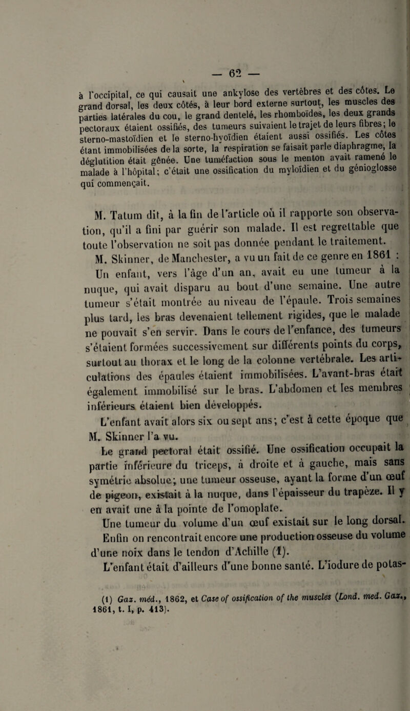 à Toccipital, ce qui causait une ankylosé des vertèbres et des côtes. Le grand dorsal, les deux côtés, à leur bord externe surtout, les muscles des parties latérales du cou, le grand dentelé, les rhomboïdes, les deux grands pectoraux étaient ossifiés, des tumeurs suivaient le trajet de leurs fibres *, le sterno-mastoïdien et le sterno-hyoïdien étaient aussi ossifiés. Les cotes étant immobilisées de la sorte, la“ respiration se faisait parle diaphragme, la déglutition était gênée. Une tuméfaction sous le menton avait ramené le malade à l’hôpital; c’était une ossification du myloldien et du génioglosse qui commençait. M. Tatum dit, à latin de rarlicle où il rapporte son observa¬ tion, qu’il a fini par guérir son malade. Il est regrettable que toute l’observation ne soit pas donnée pendant le traitement. M. Skinner, de Manchester, a vu un fait de ce genre en 1861 : Un enfant, vers l’âge d’un an, avait eu une tumeur à la nuque, qui avait disparu au bout d’une semaine. Une autre tumeur s’était montrée au niveau de l’épaule. Trois semaines plus tard, les bras devenaient tellement rigides, que le malade ne pouvait s’en servir. Dans le cours deUenfance, des tumeurs s’étaient formées successivement sur différents points du corps, surtout au tborax et le long de la colonne vertébrale. Les artL^ culations des épaules étaient immobilisées. L’avant-bras était également immobilisé sur le bras. L abdomen et les membres inférieurs étaient bien développes. L’enfant avait alors six ou sept ans; c’est à cette époque que M. Skinner l’a vu. Le grand pectoral était ossifie. Une ossitication occupait la partie inférieure du triceps, à droite et à gauche, mais sans symétrie absolue; une tumeur osseuse, ayant la forme d un œuf de pigeon, existait à la nuque, dans l’épaisseur du trapèze. Il y en avait une à la pointe de l’omoplate. Une tumeur du volume d’un œuf existait sur le long dorsal. Enfin on rencontrait encore une production osseuse du volume d’une noix dans le tendon d’Achille (1). L’^enfant était d’ailleurs d’aune bonne santé. LTodure de potas- (1) Gaz. méd.y 1862, et Caseof ossification of the muscles {Lond. med. Gaz*, 1861, t. I, p. 413).