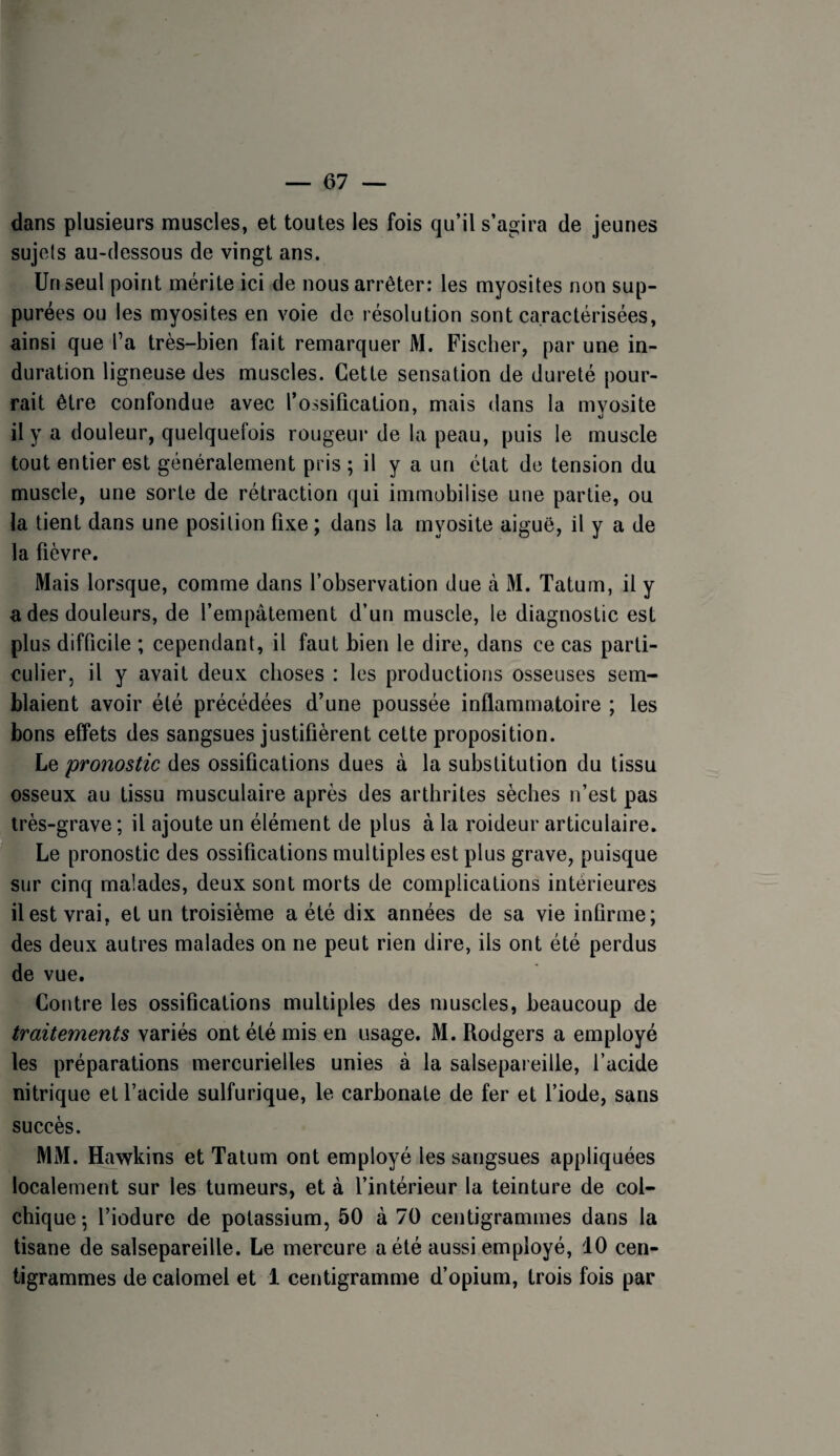 dans plusieurs muscles, et toutes les fois qu’il s’agira de jeunes sujets au-dessous de vingt ans. Un seul point mérite ici de nous arrêter: les myosites non sup- purées ou les myosites en voie de résolution sont caractérisées, ainsi que Ta très-bien fait remarquer M. Fischer, par une in¬ duration ligneuse des muscles. Cette sensation de dureté pour¬ rait être confondue avec l’ossification, mais dans la mvosite il y a douleur, quelquefois rougeur de la peau, puis le muscle tout entier est généralement pris ; il y a un état de tension du muscle, une sorte de rétraction qui immobilise une partie, ou la tient dans une position fixe ; dans la myosite aiguë, il y a de la fièvre. Mais lorsque, comme dans l’observation due k M. Tatum, il y a des douleurs, de l’empâtement d’un muscle, le diagnostic est plus difficile ; cependant, il faut bien le dire, dans ce cas parti¬ culier, il y avait deux choses : les productions osseuses sem¬ blaient avoir été précédées d’une poussée inflammatoire ; les bons effets des sangsues justifièrent cette proposition. Le pronostic des ossifications dues à la substitution du tissu osseux au tissu musculaire après des arthrites sèches n’est pas très-grave ; il ajoute un élément de plus à la roideur articulaire. ' ^Le pronostic des ossifications multiples est plus grave, puisque sur cinq malades, deux sont morts de complications intérieures il est vrai, et un troisième a été dix années de sa vie infirme; des deux autres malades on ne peut rien dire, ils ont été perdus de vue. Contre les ossifications multiples des muscles, beaucoup de traitements variés ont été mis en usage. M. Rodgers a employé les préparations mercurielles unies à la salsepareille, l’acide nitrique et l’acide sulfurique, le carbonate de fer et l’iode, sans succès. MM. Hawkins et Tatum ont employé les sangsues appliquées localement sur les tumeurs, et à l’intérieur la teinture de col¬ chique -, l’iodure de potassium, 50 à 70 centigrammes dans la tisane de salsepareille. Le mercure a été aussi employé, 10 cen¬ tigrammes de calomel et 1 centigramme d’opium, trois fois par