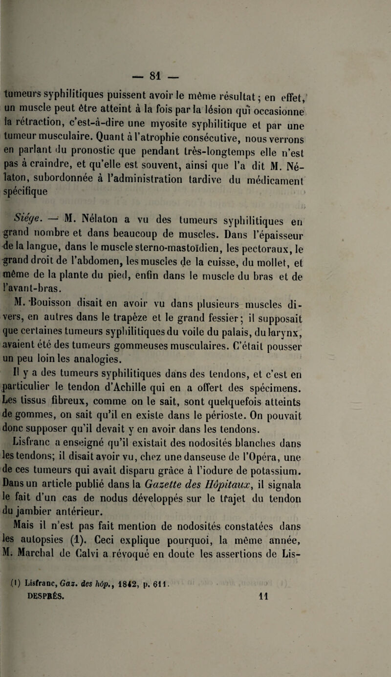 — 81 — tumeurs syphilitiques puissent avoir le même résultat ; en effet,* un muscle peut être atteint a la fois par la lésion qui occasionne la rétraction, c’est-à-dire une myosite syphilitique et par une tumeur musculaire. Quant al atrophie consecutive, nous verrons en parlant du pronostic que pendant très-longtemps elle n’est pas à craindre, et qu’elle est souvent, ainsi que l’a dit M. Né- laton, subordonnée à l’administration tardive du médicament spécifique Siège. — M. Nélaton a vu des tumeurs syphilitiques en grand nombre et dans beaucoup de muscles. Dans l’épaisseur •de la langue, dans le muscle sterno-mastoïdien, les pectoraux, le grand droit de l’abdomen, les muscles de la cuisse, du mollet, et même de la plante du pied, enfin dans le muscle du bras et de l’avant-bras. M. *Bouisson disait en avoir vu dans plusieurs muscles di¬ vers, en autres dans le trapèze et le grand fessier; il supposait que certaines tumeurs syphilitiques du voile du palais, dukrynx, avaient été des tumeurs gommeuses musculaires. C’était pousser un peu loin les analogies. Il y a des tumeurs syphilitiques dans des tendons, et c’est en particulier le tendon d’Achille qui en a offert des spécimens. Les tissus fibreux, comme on le sait, sont quelquefois atteints de gommes, on sait qu’il en existe dans le périoste. On pouvait donc supposer qu’il devait y en avoir dans les tendons. Lisfranc a enseigné qu’il existait des nodosités blanches dans les tendons; il disait avoir vu, chez une danseuse de l’Opéra, une de ces tumeurs qui avait disparu grâce à fiodure de potassium. Dans un article publié dans la Gazette des Hôpitaux, il signala le fait d’un cas de nodus développés sur le tfajet du tendon du jambier antérieur. Mais il n'est pas fait mention de nodosités constatées dans les autopsies (1). Ceci explique pourquoi, la même année, M. Marchai de Calvi a révoqué en doute les assertions de Lis- (I) Lisfranc, Ga^. des hôp,, 1842, p. 611.