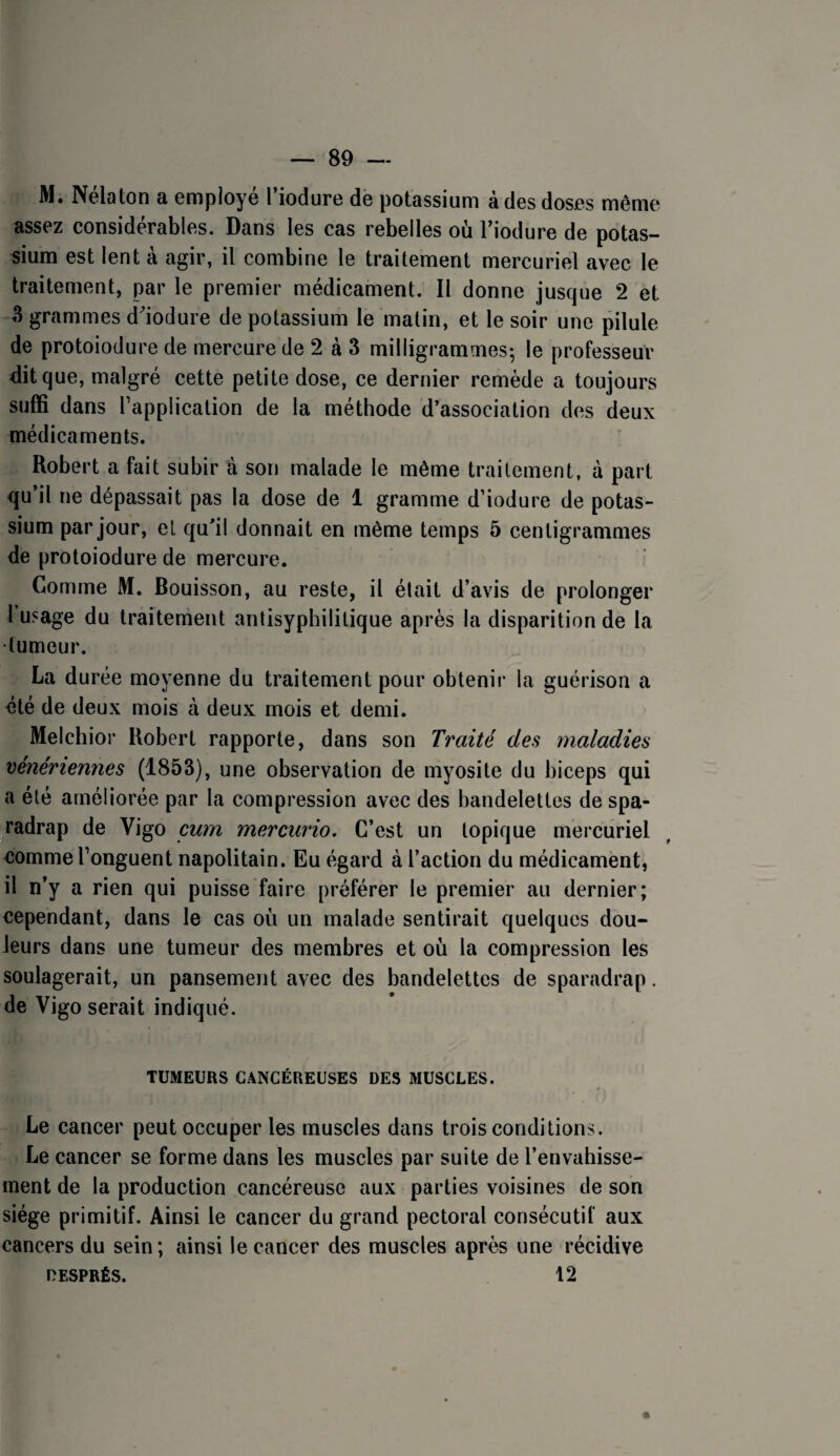 M. Nélaton a employé l’iodure de potassium à des doses même assez considérables. Dans les cas rebelles où Tiodure de potas¬ sium est lent à agir, il combine le traitement mercuriel avec le traitement, par le premier médicament. Il donne jusque 2 et 3 grammes d'iodure de potassium le matin, et le soir une pilule de protoiodure de mercure de 2 à 3 milligrammes; le professeur dit que, malgré cette petite dose, ce dernier remède a toujours suffi dans l’application de la méthode d’association des deux médicaments. Robert a fait subir à son malade le môme traitement, à part qu’il ne dépassait pas la dose de 1 gramme d’iodure de potas¬ sium par jour, et qu’il donnait en même temps 5 centigrammes de protoiodure de mercure. Comme M. Bouisson, au reste, il était d’avis de prolonger l’usage du traitement antisyphilitique après la disparition de la •tumeur. La durée moyenne du traitement pour obtenir la guérison a été de deux mois à deux mois et demi. Melchior Robert rapporte, dans son Traité des maladies vénériennes (1853), une observation de myosite du biceps qui a été améliorée par la compression avec des bandelettes de spa- ^radrap de Vigo cum mercurio. C’est un topique mercuriel comme l’onguent napolitain. Eu égard à l’action du médicament, il n’y a rien qui puisse faire préférer le premier au dernier; cependant, dans le cas où un malade sentirait quelques dou¬ leurs dans une tumeur des membres et où la compression les soulagerait, un pansement avec des bandelettes de sparadrap. de Vigo serait indiqué. TUMEURS CANCÉREUSES DES MUSCLES. Le cancer peut occuper les muscles dans trois conditions. Le cancer se forme dans les muscles par suite de l’envahisse¬ ment de la production cancéreuse aux parties voisines de son siège primitif. Ainsi le cancer du grand pectoral consécutif aux cancers du sein; ainsi le cancer des muscles après une récidive DESPRÉS. 12