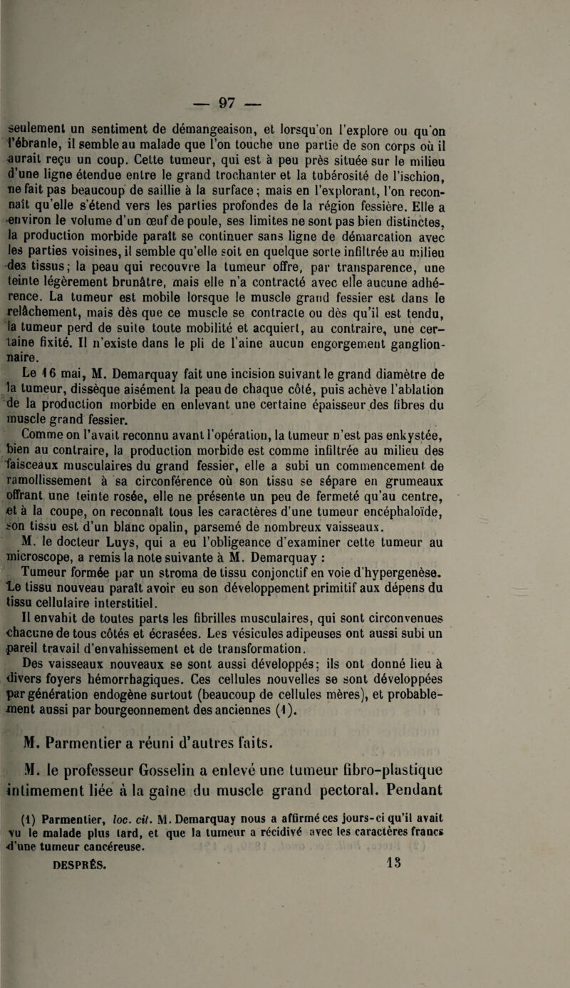 seiilemenl un sentiment de démangeaison, et lorsqu’on l’explore ou qu on l’ébranle, il semble au malade que l’on touche une parlie de son corps où il aurait reçu un coup. Celte tumeur, qui est à peu près située sur le milieu d’une ligne étendue entre le grand trochanter et la tubérosité de l’ischion, ne fait pas beaucoup de saillie à la surface ; mais en l’explorant, l’on recon¬ naît qu’elle s’étend vers les parties profondes de la région fessière. Elle a environ le volume d’un œuf de poule, ses limites ne sont pas bien distinctes, la production morbide paraît se continuer sans ligne de démarcation avec les parties voisines, il semble qu’elle soit en quelque sorte infiltrée au milieu des tissus; la peau qui recouvre la tumeur offre, par transparence, une teinte légèrement brunâtre, mais elle n’a contracté avec elle aucune adhé¬ rence. La tumeur est mobile lorsque le muscle grand fessier est dans le relâchement, mais dès que ce muscle se contracte ou dès qu’il est tendu, la tumeur perd de suite toute mobilité et acquiert, au contraire, une cer¬ taine fixité. Il n’existe dans le pli de l’aine aucun engorgement ganglion¬ naire. Le 16 mai, M. Demarquay fait une incision suivant le grand diamètre de la tumeur, dissèque aisément la peau de chaque côté, puis achève l’ablation de la production morbide en enlevant une certaine épaisseur des fibres du muscle grand fessier. Comme on l’avait reconnu avant l’opération, la tumeur n’est pas enkystée, bien au contraire, la production morbide est comme infiltrée au milieu des faisceaux musculaires du grand fessier, elle a subi un commencement de ramollissement à sa circonférence où son tissu se sépare en grumeaux offrant une teinte rosée, elle ne présente un peu de fermeté qu’au centre, et à la coupe, on reconnaît tous les caractères d’une tumeur encéphaloïde, ^on tissu est d’un blanc opalin, parsemé de nombreux vaisseaux. M. le docteur Luys, qui a eu l’obligeance d’examiner celte tumeur au microscope, a remis la note suivante à M. Demarquay : ïf' Tumeur formée par un stroma de tissu conjonctif en voie d’hypergenèse. le tissu nouveau paraît avoir eu son développement primitif aux dépens du tissu cellulaire interstitiel. Il envahit de toutes parts les fibrilles musculaires, qui sont circonvenues chacune de tous côtés et écrasées. Les vésicules adipeuses ont aussi subi un f)areil travail d’envahissement et de transformation. Des vaisseaux nouveaux se sont aussi développés; ils ont donné lieu à divers foyers hémorrhagiques. Ces cellules nouvelles se sont développées par génération endogène surtout (beaucoup de cellules mères), et probable¬ ment aussi par bourgeonnement des anciennes (1). M. Parmentier a réuni d’autres faits. M. le professeur Gosselin a enlevé une tumeur fibro-plastique intimement liée à la gaine du muscle grand pectoral. Pendant (1) Parmentier, loc. cit. M. Demarquay nous a affirmé ces jours-ci qu’il avait vu le malade plus lard, et que la tumeur a récidivé avec les caractères francs d’une tumeur cancéreuse. DESPRÉS. 18